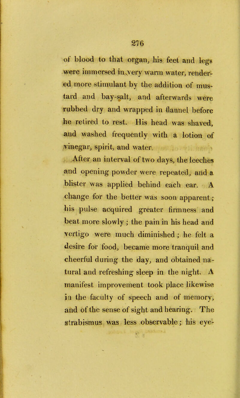 of blood to that organ, his feet and legs were immersed in^very warm water, render- ed more stimulant by the addition of mus- tard and bay-salt, and afterwards were rubbed dry and wrapped in flannel before he retired to rest. His head was shaved, and washed frequently with a lotion of vinegar, spirit, and water. After an interval of two days, the leeches and opening powder were repeated, and a blister was applied behind each ear. A change for the better was soon apparent • his pulse acquired greater firmness and beat more slowly ; the pain in his head and vertigo were much diminished; he felt a desire for food, became more tranquil and cheerful during the day, and obtained na- tural and refreshing sleep in the night. A manifest improvement took place likewise in the faculty of speech and of memory, and of the sense of sight and hearing. The strabismus was less observable; his eye-