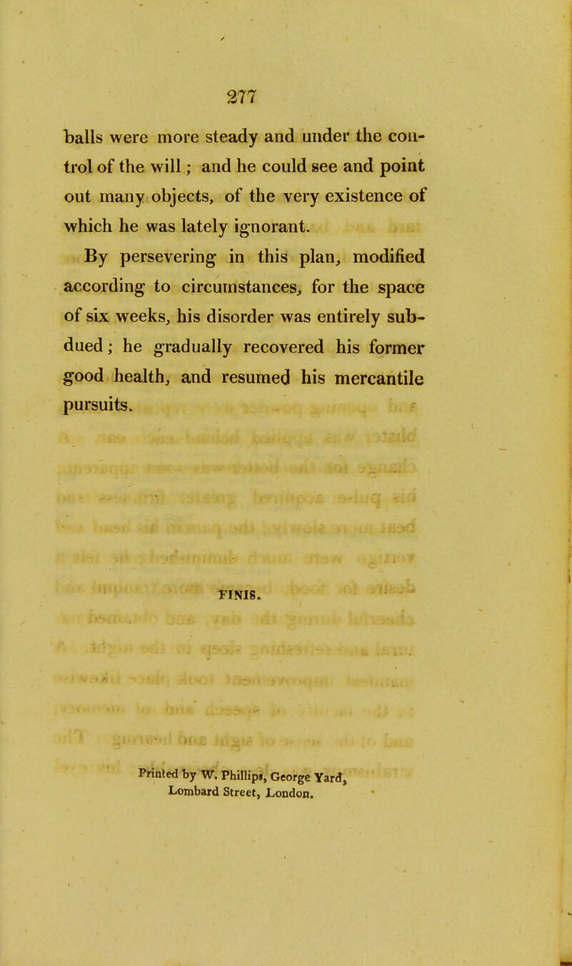 balls were more steady and under the con- trol of the will; and he could see and point out many objects, of the very existence of which he was lately ignorant. By persevering in this plan, modified according to circumstances, for the space of six weeks, his disorder was entirely sub- dued ; he gradually recovered his former good health, and resumed his mercantile pursuits. FINIS. Printed by W. Phillips, George Yard, Lombard Street, London.