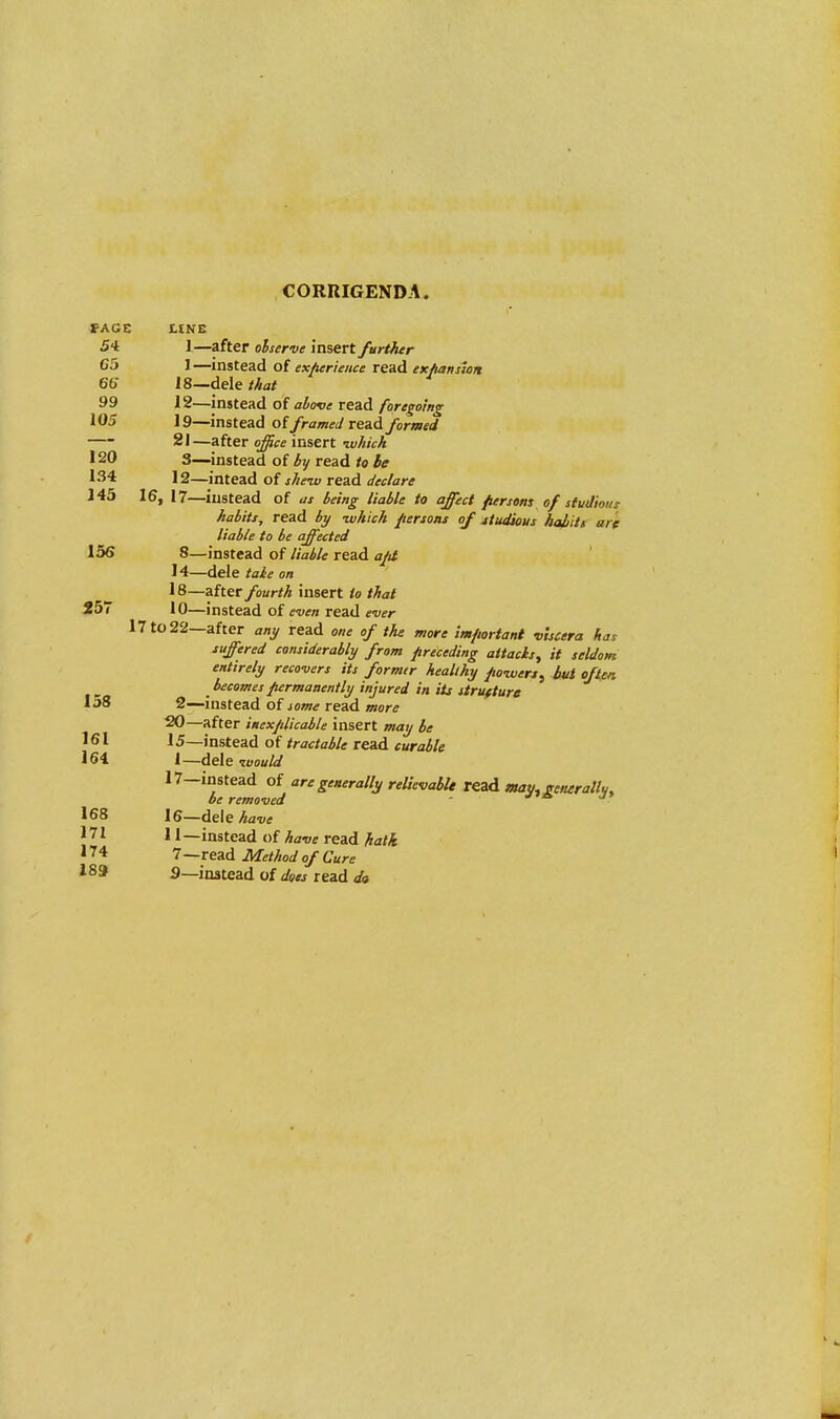 CORRIGENDA. FACE LINE 54 1—after observe insert /artier C5 1—instead of experience read expansion 66 18—dele that 99 12—instead of above read foregoing 105 19—instead of framed read formed 21—after office insert •which 120 3—instead of by read to be 134 12—intead of she-w read declare 145 16, 17—instead of as being liable to affect persons of studious habits, read by -which persons of studious habit's are liable to be affected 136 8—instead of liable read apt 14—dele take on 18—after fourth insert to that 257 10—instead of even read ever 17 to 22—after any read one of the more important viscera has suffered considerably from preceding attach, it seldom entirely recovers its former healthy powers, hut often becomes permanently injured in its structure 158 2—instead of some read more 20—after inexplicable insert may be 161 15—instead of tractable read curable 164 1—dele -would 17-instead of are generally relievablt read may, generally be removed J' 168 16—de\e have 171 11—instead of have read hath 174 7—read Method of Cure 189 3—instead of does read da
