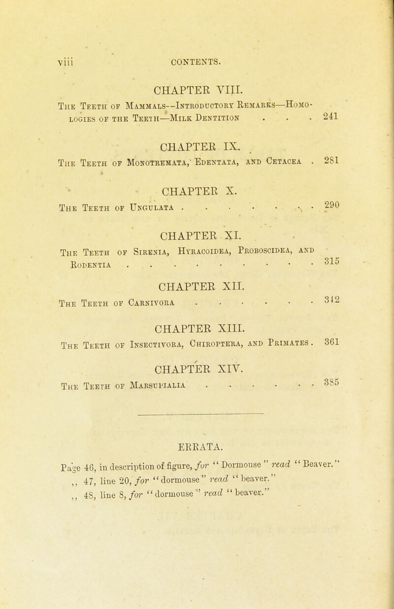 YIU CONTENTS. CHAPTER VIII. The Teeth of Mammals—Introdttotorv Remarks—Homo- logies OF THE Teeth—Milk Dentition . . . 241 CHAPTER IX. The Teeth op Monotremata,' Edentata, and Cetacea . 281 CHAPTER X. The Teeth of Ungulata . . . • • •, • 290 CHAPTER XI. The Teeth of Sirenia, Hyracoidea, Proboscidea, and Rodentia CHAPTEE XII. The Teeth of Carnivora 312 CHAPTER XIII. The Teeth of Insectivora, Chiroptera, and Primates. 361 CHAPTER XIV. The Teeth of Marsupialia EREATA. Page 46, in description of figure, for '' Dormouse  read '' Beaver. 47, line 20, for dormouse read beaver. 48, line S, for dormouse read beaver.