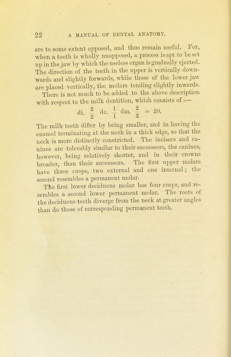 are to some extent opposed, and thus remain nseful. For, when a tooth is wholly unopposed, a process is apt to he set up in the jaw hy which the useless organ is gradually ejected. The direction of the teeth in the iipper is vertically down- wards and slightly forwards, while those of the lower jaw are placed vertically, the molars tending slightly inwards. There is not much to be added to the above description with respect to the milk dentition, which consists of :— di. I dc. 1 dm. I = 20. The milk- teeth difter by being smaller, and in having the enamel terminating at the neck in a thick edge, so that the neck is more distinctly constricted. The incisors and ca- nines are tolerably similar to their successors, the canines, however, being relatively shorter, and in their crowns broader, than their successors. The first upper molars have three cusps, two external and one internal; the second resembles a permanent molar. The first lower deciduous molar has four cusps, and re- sembles a second lower permanent molar. The roots of the deciduous teeth diverge from the neck at greater angles than do those of corresponding permanent teeth.