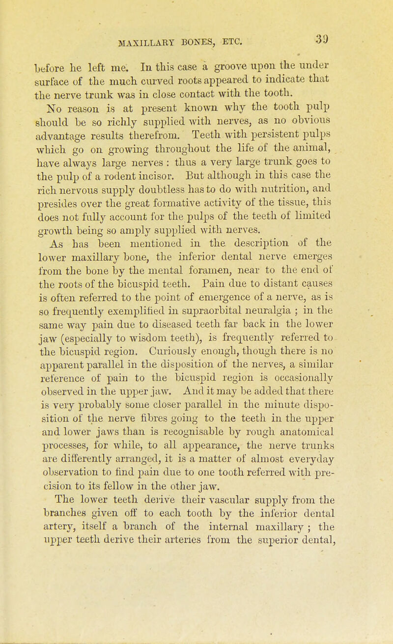 before he left me. In tliis case a groove upon the under surface of the much curved roots appeared to indicate that the nerve trunk was in close contact with the tooth. No reason is at present known why the tooth pulp should be so richly supplied with nerves, as no obvious advantage results therefrom. Teeth with persistent pulps which go on growing throughout the life of the animal, have always large nerves : thus a very large trunk goes to the pulp of a rodent incisor. But although in this case the rich nervous supply doubtless has to do with nutrition, and presides over the great formative activity of the tissue, this does not fully account for the pulps of the teeth of limited growth being so amply supplied with nerves. As has been mentioned in the description of the lower maxillary bone, the inferior dental nerve emerges from the bone by the mental foramen, near to the end of the roots of the bicuspid teeth. Pain due to distant causes is often referred to the point of emergence of a nerve, as is so frequently exemplified in supraorbital neuralgia ; in the same way pain due to diseased teeth far back in the lower jaw (especially to wisdom teeth), is frequently referred to the bicuspid region. Curiously enough, though there is no apparent parallel in the disposition of the nerves, a similar reference of pain to the bicuspid region is occasionally observed in the upper jaw. And it may be added that there is very probably some closer parallel in the minute dispo- sition of the nerve fibres going to the teeth in the ujDper and lower jaws than is recognisable by rough anatomical processes, for while, to all appearance, the nerve trunks are differently arranged, it is a matter of almost everyday observation to lind pain due to one tooth referred with pre- cision to its fellow in the other jaw. The lower teeth deiive their vascular supply from the branches given off to each tooth by the inferior dental artery, itself a branch of the internal maxillary ; the upper teeth derive their arteries from the superior dental.