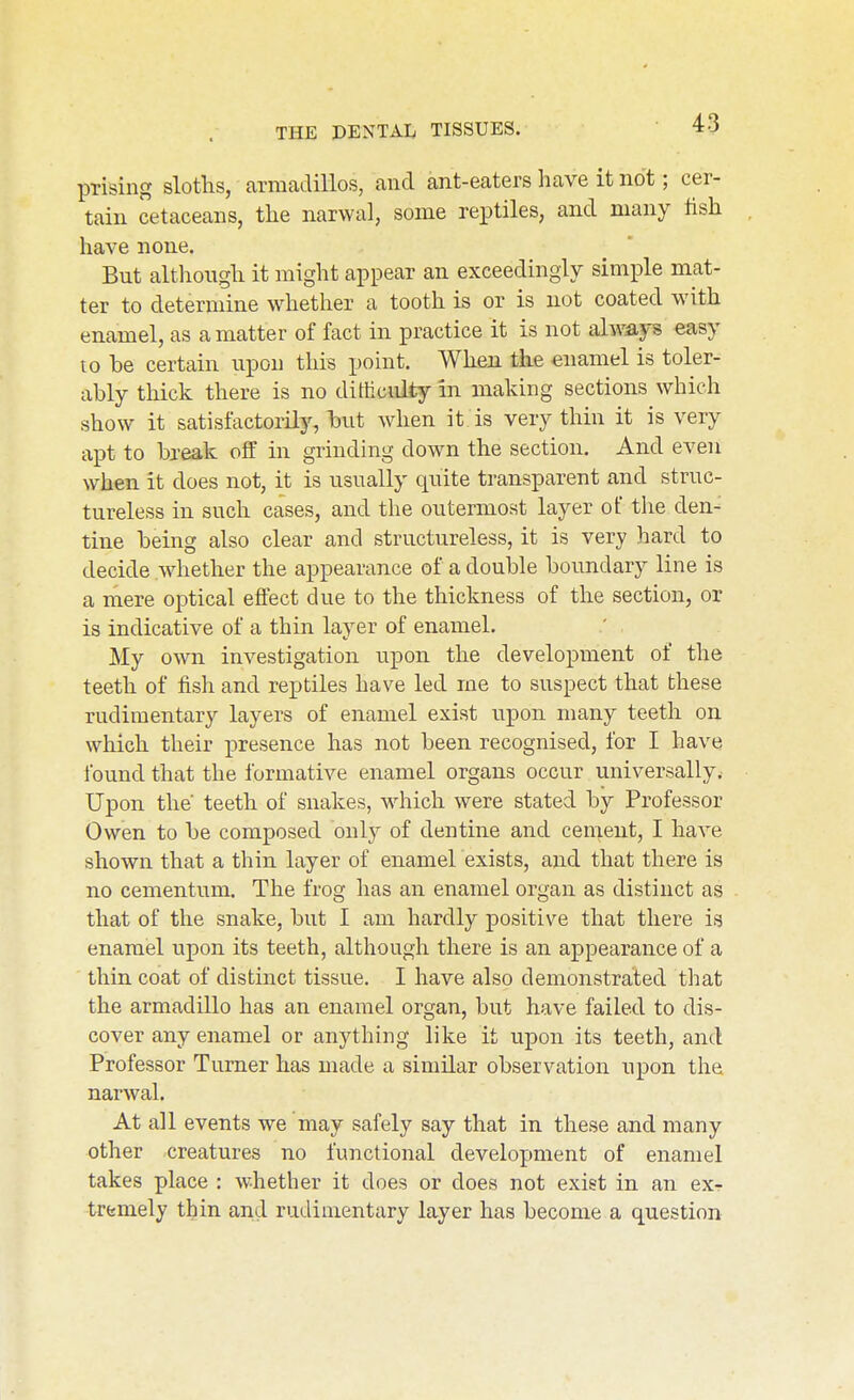 prising slotlis, armadillos, and ant-eaters have it not; cer- tain cetaceans, the narwal, some reptiles, and many hsh have none. But although it might appear an exceedingly simple mat- ter to determine whether a tooth is or is not coated with enamel, as a matter of fact in practice it is not always easy to be certain upon this point. When the enamel is toler- ably thick there is no difficulty in making sections which show it satisfactorily, but when it is very thin it is very apt to break off in grinding down the section. And even when it does not, it is usually quite transparent and struc- tureless in such cases, and the outermost layer of the den- tine being also clear and structureless, it is very hard to decide whether the appearance of a double boundary line is a mere oj)tical effect due to the thickness of the section, or is indicative of a thin layer of enamel. My own investigation upon the development of the teeth of fish and reptiles have led me to suspect that these rudimentary layers of enamel exist upon many teeth on which their presence has not been recognised, for I have found that the formative enamel organs occur universally. Upon the teeth of snakes, which were stated by Professor Owen to be composed only of dentine and cement, I have shown that a thin layer of enamel exists, and that there is no cementum. The frog has an enamel organ as distinct as that of the snake, but I am hardly positive that there is enamel upon its teeth, although there is an appearance of a thin coat of distinct tissue. I have also demonstrated that the armadillo has an enamel organ, but have failed to dis- cover any enamel or anything like it upon its teeth, and Professor Turner has made a similar observation upon the narwal. At all events we may safely say that in these and many other creatures no functional development of enamel takes place : whether it does or does not exist in an exr trtmely thin and rudimentary layer has become a question