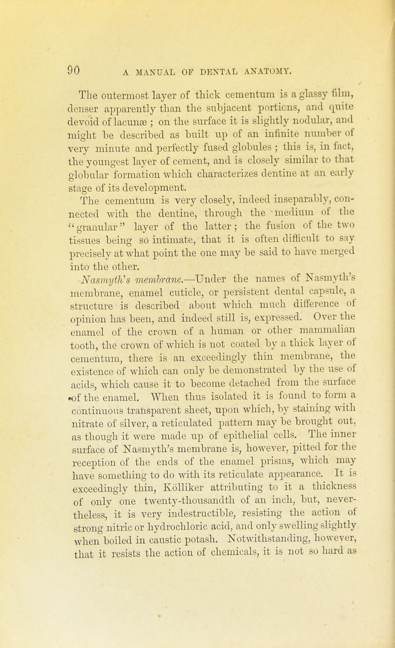 The outermost layer of thick ceraentum is a glassy film, denser apparently than tlie subjacent portions, and quite devoid of lacunse ; on the surface it is slightly nodular, and might be described as built up of an infinite number of very minute and perfectly fused globules ; this is, in fact, the youngest layer of cement, and is closely similar to that globular formation which characterizes dentine at an early stage of its development. The cementum is very closely, indeed inseparably, con- nected with the dentine, through the -medium of the granular layer of the latter; the fusion of the two tissues being so intimate, that it is often difticult to say precisely at what point the one may be said to have merged into the other. Nasmyth''s membrane.—Under the names of Nasmyth's membrane, enamel cuticle, or persistent dental capsule, a structure is described alDOut which much difference of opinion has been, and indeed still is, exi^ressed. Over the enamel of the crown of a human or other mammalian tooth, the crown of which is not coated by a thick layer of cementum, there is an exceedingly thin membrane, the existence of which can only be demonstrated by the use of acids, which cause it to become detached from the siu'face •of the enamel. When thus isolated it is found to form a continuous transparent sheet, upon which, by staining with nitrate of silver, a reticulated pattern may be brought out. as though it were made up of epithelial cells. The inner surface of Nasmyth's membrane is, however, pitted for the reception of the ends of the enamel prisms, which may have something to do with its reticulate appearance. It is exceedingly thin, Kolliker attributing to it a thiclmess of only one twenty-thousandth of an inch, but, never- theless, it is very indestructible, resisting the action of strong nitric or hydrochloric acid, and only swelling slightly when boiled in caustic potash. Notwithstaufling, however, that it resists the action of chemicals, it is not so hard as