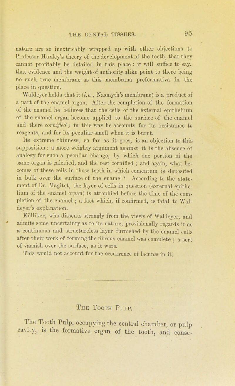 nature are so inextricably -wrapped up with other objections to Professor Huxley's theory of the cleTelopment of the teeth, that they cannot profitably be detailed in this place : it will suffice to say, that evidence and the weight of authority alike point to there being no such true membrane as this membrana preformativa in the place in question. Waldeyer holds that it {i. e., Nasmyth's membrane) is a product of a i)ai*t of the enamel organ. After the completion of the formation of the enamel he believes that the cells of the external epithelium of the enamel organ become applied to the surface of the enamel and there cornified ; in this way he accounts for its resistance to reagents, and for its peculiar smell when it is burnt. Its extreme thinness, so far as it goes, is an objection to this suppositioii: a more weighty argument against it is the absence of analogy for such a peculiar change, by which one portion of the same organ is galcified^ and the rest cornified ; and again, what be- comes of these cells in those teeth in which cementum is deposited in bulk over the surface of the enamel ? According to the state- ment of Di-. Magitot, the layer of cells in question (external epithe- lium of the enamel organ) is atrophied before the time of the com- pletion of the enamel; a fact which, if confirmed, is fatal to Wal- deyer's explanation. KoUiker, who dissents strongly from the views of Waldeyer, and ' admits some imcertainty as to its nature, provisionally regards it as a continuous and striictureless layer furnished by the enamel cells after their work of forming the fibrous enamel was complete ; a sort of varnish over the surface, as it were. This would not account for the occurrence of lacunae in it: The Tooth Pulp. The Tootli Pulp, occupying the central chamber, or pulp cavity, is the formative organ of the tooth, and conse-