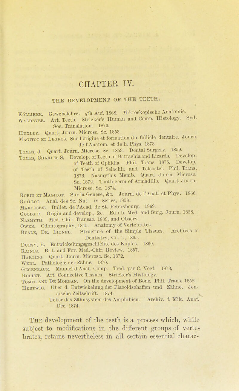 CHAPTER lY. THE DEVELOPMENT OF THE TEETH. KoLLiKER. Gewetelehre, stli Auf. 1868. Mikroskopische Anatomie. Waldeyer. Art. Teeth. Strieker's Human aud Comp. Histology. Sycl. Soc. Translation. 1870. Huxley. Quart. Journ. Microsc. Sc. 1853. Magitot ET Legros. Sur I'origine et fonnation du follicle dentaire. Journ. de I'Anatom. et de la Phys. 1873. Tomes, J. Quart. Journ. Microsc. Sc. 1853. Dental Surgery. 1859. ToMEsI Charles S. Develop, of Teeth of Batrachia and Lizards. Develop. of Teeth of Ophidia. Phil. Trans. 1875. Develop. of Teeth of Selachia and Teleostei. Phil. Trans. 1876. Nasmyth's Menib. Quart. Journ. Microsc. Sc. 1872. Tooth-gerui of Armadillo. Quart. Journ. Microsc. Sc. 1874. Robin et Magitot. Sm- la Genese, &c. Joum. de I'Anat et Phys. 1866. GuiLLOT. Anal, des Sc. Nat. iv. Series, 1858. Marcusen. Bullet, de I'Acad. de St. Petersbourg. 1849. GooDSiR. Origin and develop., &c. Edinh. Med. and Surg. Jom-n. 1838. Nasmyth. Med.-Chir. Transac. 1839, and Observ. Owen. Odontography, 1845. Anatomy of Vertebrates. Beale, Dr. Lionel. Structiu-e of the Simple Tissues. Archives of Dentistry, vol i., 1865. Dursy, E. Entwickelungsgeschichte des Kopfes. 1869. Rainie. Brit, and For. Med.-Chir. Review. 1857. Harting. Quart. Joum. Microsc. Sc. 1872. Wedl. Pathologie der Zahne. 1870. Gegenbaur. Manuel d'Anat. Corap. Trad, par C. Vogt. 1873. RoLLicT. Art. Connective Tissues. Strieker's Histology. Tomes and De Morgan. On the development of Bone. Phil. Trans. 1852. Hertwig. Uber d. Entmckelung der Placoidschaffen und Zahne. Jen- aisehe Zeitschrift. 1874. ,, Ueber das Zahnsystein des Amphibien. Ai'chiv. f. Mik. Anat. Dec. 1874. The development of the teeth, is a process which, while subject to moditications in the different groups of verte- brates, retains nevertheless in all certain essential charac-