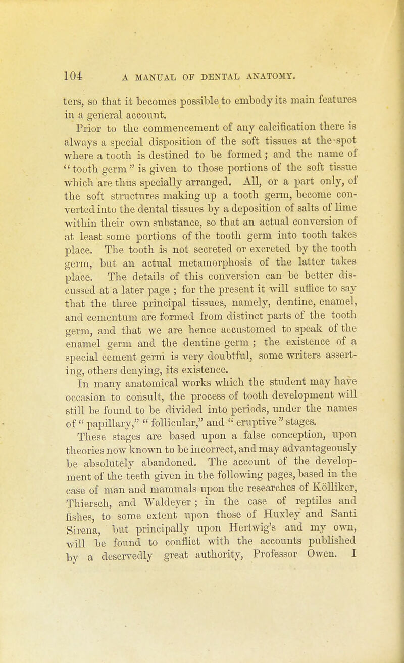 ters, SO that it becomes possible to embody its main features in a general account. Prior to the commencement of any calcification there is always a special disposition of the soft tissues at the-spot where a tooth is destined to be formed; and the name of tooth germ is given to those portions of the soft tissue which are thus specially arranged. All, or a part only, of the soft structures making up a tooth germ, become con- verted into the dental tissues by a deposition of salts of lime within their own substance, so that an actual conversion of at least some portions of the tooth germ into tooth takes place. The tooth is not secreted or excreted by the tooth germ, but an actual metamorphosis of the latter takes place. The details of this conversion can be better dis- cussed at a later page ; for the present it will suffice to say that the three principal tissues, namely, dentine, enamel, and cementuin are formed from distinct parts of the tooth germ, and that we are hence accustomed to speak of the enamel germ and the dentine germ ; the existence of a special cement gerni is very doubtful, some writers assert- ing, others denying, its existence. In many anatomical works which the student may have occasion to consult, the process of tooth development will still be found to be divided into periods, under the names of  papillary,  follicular, and eruptive  stages. These stages are based upon a false conception, upon theories now known to be incorrect, and may advantageously be absolutely abandoned. The account of the develop- ment of the teeth given in the following pages, based in the case of man and mammals upon the researches of KoUiker, Thiersch, and Waldeyer ; in the case of reptiles and fishes, to some extent upon those of Huxley and Santi Sirena, but principally upon Hertwig's and my own, will be found to conflict with the accounts published by a deservedly great authority, Professor Owen. I