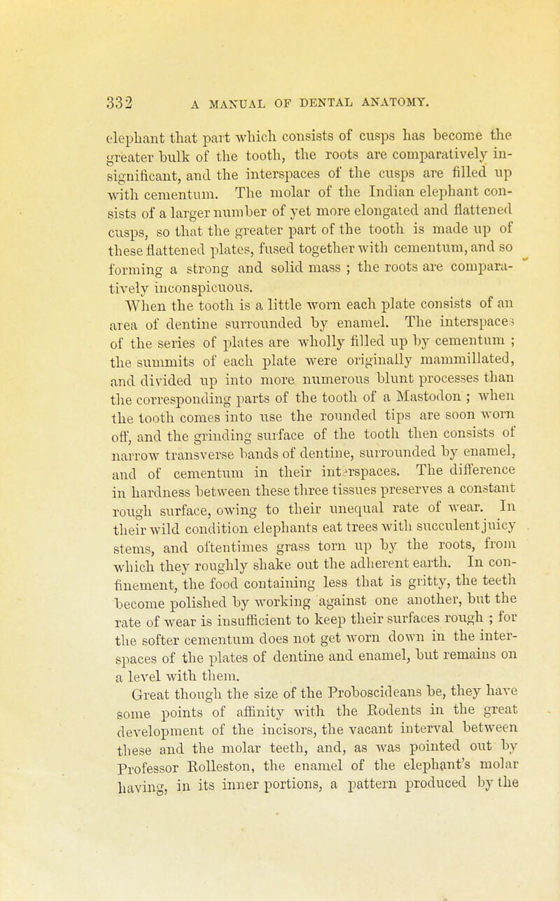 elepliant that part wliicli consists of cusps has become tlie greater bulk of the tooth, the roots are comparatively in- significant, and the interspaces of the cusps are filled up with cementum. The molar of the Indian elephant con- sists of a larger number of yet more elongated and flattened cusps, so that the greater part of the tooth is made up of these flattened plates, fused together with cementum, and so forming a strong and solid mass ; the roots are compara- tively inconspicuous. When the tooth is a little worn each plate consists of an area of dentine surrounded by enamel. The interspace.^ of the series of plates are wholly filled up by cementum ; the summits of each plate were originally mammillated, and divided up into more numerous blunt processes than the corresponding parts of the tooth of a Mastodon ; when the tooth comes into use the rounded tips are soon worn oft', and the grinding surface of the tooth then consists of narrow transverse bands of dentine, surrounded by enamel, and of cementum in their interspaces. The difference in hardness between these three tissues preserves a constant rough surface, owing to their unequal rate of wear. In tlieirwild condition elephants eat trees with succulent juicy stems, and oftentimes grass torn up by the roots, from which they roughly shake out the adherent earth. In con- finement, the food containing less that is gritty, the teeth become polished by working against one another, but the rate of wear is insufficient to keep their surfaces rough ; for the softer cementum does not get worn down in the inter- spaces of the plates of dentine and enamel, but remains on a level with them. Great though the size of the Proboscideans be, they have some points of aflanity with the Rodents in the great development of the incisors, the vacant interval between these and the molar teeth, and, as Avas pointed out by Professor Kolleston, the enamel of the elephant's molar having, in its inner portions, a pattern produced by the