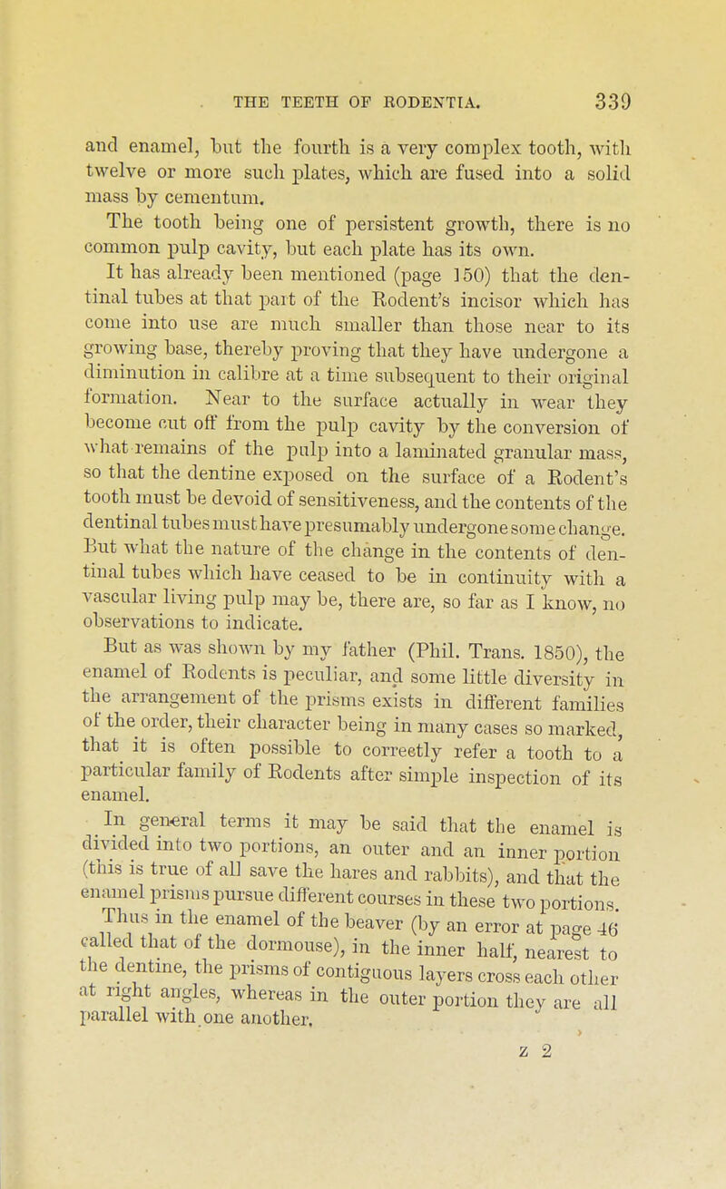 and enamel, but the fourth is a very complex tooth, witli twelve or more such plates, which are fused into a solid mass by cementum. The tooth being one of persistent growth, there is no common pulp cavity, but each plate has its own. It has already been mentioned (page ] 50) that the den- tinal tubes at that part of the Rodent's incisor which has come into use are much smaller than those near to its growing base, thereby proving that they have undergone a diminution in calibre at a time subsequent to their original formation. Near to the surface actually in wear they become cut off from the pulp cavity by the conversion of what remains of the pulp into a laminated granular mass, so that the dentine exposed on the surface of a Rodent's tooth must be devoid of sensitiveness, and the contents of the dentinal tubes must have presumably undergone som e change. But what the nature of the change in the contents of den- tinal tubes which have ceased to be in continuity with a vascular living pulp may be, there are, so far as I know, no observations to indicate. But as was shown by my father (Phil. Trans. 1850), the enamel of Rodents is peculiar, and some Httle diversity in the arrangement of the prisms exists in different families of the order, their character being in many cases so marked, that it is often possible to correctly refer a tooth to a particular family of Rodents after simple inspection of its enamel. ^ In general terms it may be said that the enamel is divided into two portions, an outer and an inner portion (this is true of all save the hares and rabbits), and that the enamel prisms pursue different courses in these two portions Thus m the enamel of the beaver (by an error at page 46 called that of the dormouse), in the inner half, nearest to the dentine, the prisms of contiguous layers cross each other at right angles, whereas in the outer portion they are all parallel with.one another.