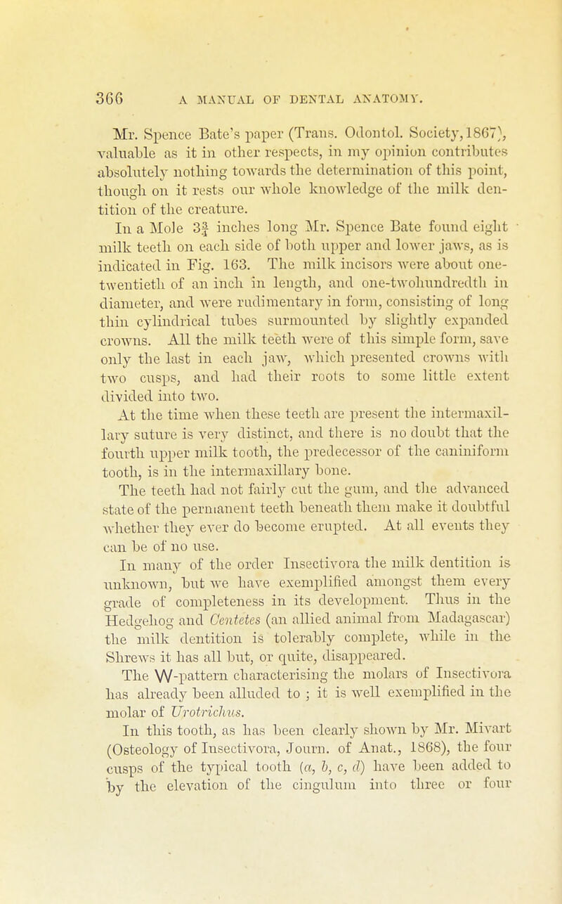 Mr. Spence Bate's paper (Trans, Oclontol. Society, 1867), valuaTjle as it in other respects, in my opinion contributes absolutely nothing towards the determination of this point, though on it rests our whole knowledge of the milk den- tition of the creature. In a Mole 3f inclies long Mr. Spence Bate found eight ■ milk teeth on each side of both upper and lower jaws, as is indicated in Fig. 163. The milk incisors were about one- twentieth of an inch in length, and one-twolmndredth in diameter, and were rudimentary in form, consisting of long thin cylindrical tubes surmounted by sliglitly expanded crowns. All the milk teeth were of this simple form, save only the last in each jaw, which presented crowns with two cusps, and had their roots to some little extent divided into two. At the time when these teeth are present the intermaxil- lary suture is very distinct, and there is no doubt that the fourth upper milk tooth, the predecessor of the caniniform tooth, is in the intermaxillary bone. The teeth had not fairly cut the gum, and the advanced state of the permanent teeth beneath them make it doubtful Avhether they ever do become erupted. At all events they can be of no use. In many of the order Insectivora the anilk dentition is rmknown, hut we have exemplified amongst them every grade of completeness in its development. Thus in the Hedgehog and Oentetes (an allied animal from Madagascar) the milk dentition is tolerably complete, while in the Shrews it has all but, or quite, disappeared. The W-pattern characterising the molars of Insectivora has already been alluded to ; it is well exemi^lified in the molar of Urotrichus. In this tooth, as has been clearly shown by Mr. Mivart (Osteology of Insectivora, Journ, of Anat., 1868), the four cusps of the typical tooth {a, b, c, d) have been added to by the elevation of the cingulum into three or four