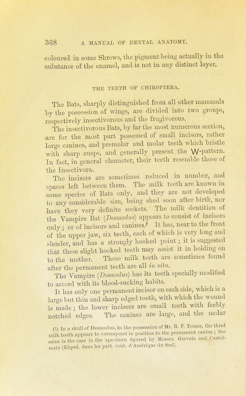 coloured in some Shrews, the pigment being actually iu the substance of the enamel, and is not in any distinct layer. THE TEETH OP CHIROPTERA. The Bats, sharply distinguished from all other mammals ^y the possession of wings, are divided into two groups, Tespectively insectivorous and the frugivorous. The insectivorous Bats, by far the most numerous section, are for the most part possessed of small incisors, rather large canines, and premolar and molar teeth whicli bristle with sharp cusps, and generally present the W-pattern. In fact, in general character, their teeth resemble those of the Insectivora. The incisors are sometimes reduced in number, and spaces left between them. The milk teeth are known in some species of Bats only, and they are not developed to any considerable size, being shed soon after birth, nor have they very definite sockets. The milk dentition of the Vampire Bat {Desmodits) appears to consist of incisors only • or of incisors and canines.^ It has, near to. the front of the upper jaw, six teeth, each of which is very long and slender, and has a strongly hooked point ; it is suggested that these slight hooked teeth may assist it m holding on to the mother. These milk teeth are sometimes found after the permanent teeth are all in situ. The Vampire {Desmodus) has its teeth specially modified to accord with its blood-sucking habits. ^ _ _ It has only one permanent incisor on each side, which is a large but thin and sharp edged tooth, with which the wound is made ; the lower incisors are small teeth with feebly notched edges. The canines are large, and the molar (1) 111 a skull of Desmodus, iu the possessiou of Mr. B. F. Touies, the third luilk tooth appears to correspoud iu positiouto the permauent eauiue ; the sauic is the case iu the speciuieu figured by Messrs. Gerva.s aud C.astel- u'laiu (Exped. daus les part. ceut. d'Auieritpie du Sud).
