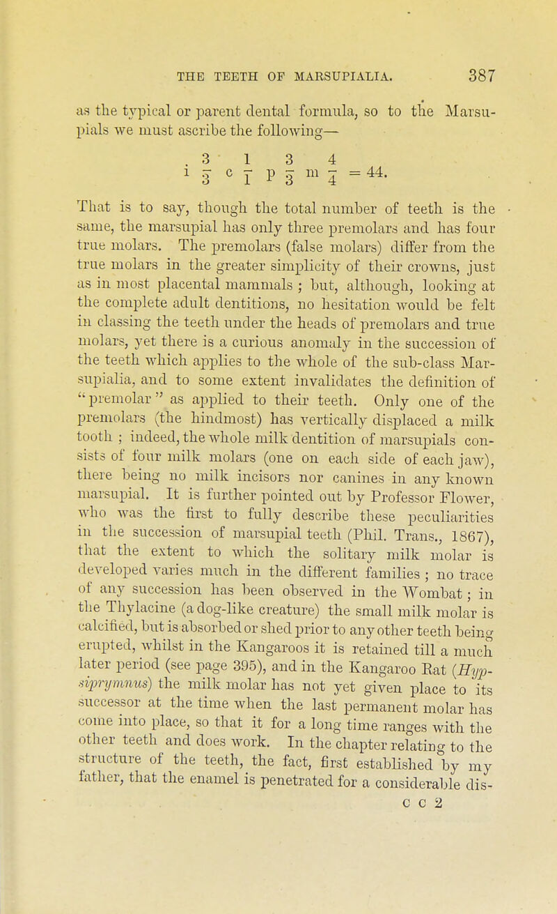 as the typical or parent dental formula, so to tlie Marsu- pials we must ascribe the following— .31 3 4 1 3 c J- p 3 m 5 = 44. That is to say, though the total number of teeth is the same, the marsupial has only three premolars and has four true molars. The premolars (false molars) differ from the true molars in the greater simplicity of their crowns, just as in most placental mammals ; but, although, looking at the complete adult dentitions, no hesitation would be felt in classing the teeth under the heads of premolars and true molars, yet there is a curious anomaly in the succession of the teeth which applies to the whole of the sub-class Mar- supialia, and to some extent invalidates the definition of premolar as applied to their teeth. Only one of the premolars (the hindmost) has vertically displaced a milk tooth ; indeed, the whole milk dentition of marsupials con- sists of four milk molars (one on each side of each jaw), there being no milk incisors nor canines in any known marsupial. It is further pointed out by Professor Flower, who was the tirst to fully describe these peculiarities in the succession of marsupial teeth (Phil. Trans., 1867), that the extent to which the solitary milk molar is developed varies much in the different families ; no trace of any succession has been observed in the Wombat; in the Thylacine (a dog-like creature) the small milk molar is calcified, but is absorbed or shed prior to any other teeth beino- erupted, whilst in the Kangaroos it is retained till a much later period (see page 395), and in the Kangaroo Eat {Hyp- sipnjninus) the milk molar has not yet given place to its successor at the time when the last permanent molar has come into place, so that it for a long time ranges with tlie other teeth and does work. In the chapter relating to the structure of the teeth, the fact, first established by my fatlier, that the enamel is penetrated for a considerable dis- c c 2