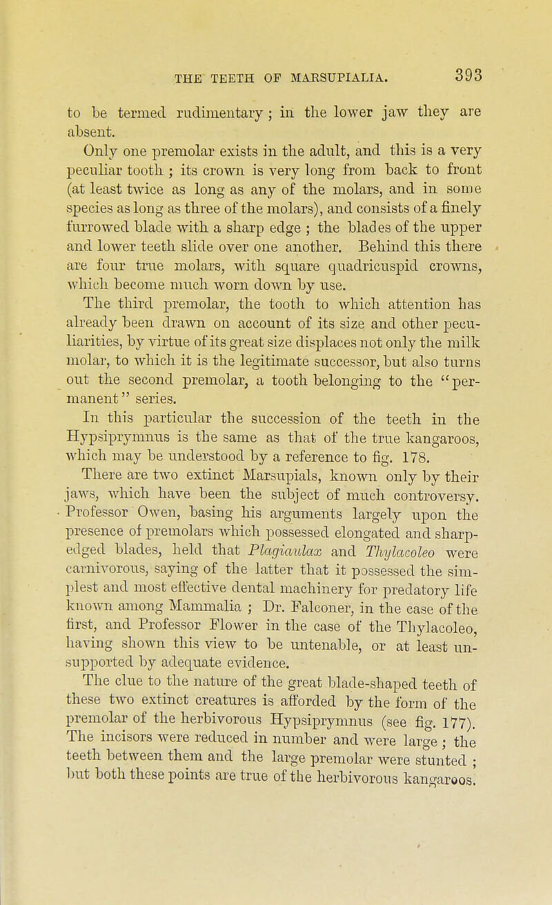 to be termed rudimentary ; in the lower jaw tliey are absent. Only one premolar exists in the adult, and this is a very peculiar tooth ; its crown is very long from back to front (at least twice as long as any of the molars, and in some species as long as three of the molars), and consists of a finely furrowed blade with a sharp edge ; the blades of the upper and lower teeth slide over one another. Behind this there are four true molars, with square quadricuspid crowns, which become much worn down by use. The third premolar, the tooth to which attention has already been drawn on account of its size and other pecu- liarities, by virtue of its great size displaces not only the milk molar, to which it is the legitimate successor, but also turns out the second premolar, a tooth belonging to the per- manent series. In this particular the succession of the teeth in the Hypsiprymnus is the same as that of the true kangaroos, which may be understood by a reference to fig. 178. There are two extinct Marsupials, known only by their jaws, which have been the subject of much controversy. Professor Owen, basing his arguments largely upon the presence of i^remolars which possessed elongated and sharp- edged blades, held that Plagiaulax and Thylacoleo were carnivorous, saying of the latter that it possessed the sim- plest and most eftective dental machinery for predatory life known among Mammalia ; Dr. Falconer, in the case of the first, and Professor Flower in the case of the Thylacoleo, having shown this view to be untenable, or at least un- supported by adequate evidence. The clue to the nature of the great blade-shaped teeth of these two extinct creatures is afforded by the form of the premolar of the herbivorous Hypsiprymnus (see fig. 177). The incisors were reduced in number and were large ; the teeth between them and the large premolar were stunted ; ))ut both these points are true of the herbivorous kangaroos!