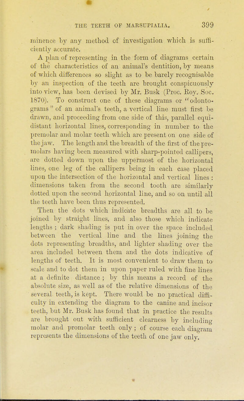 niinence by any method of investigation which is suffi- ciently accurate. A -plan of representing in the form of diagrams certain of the characteristics of an animal's dentition, by means of which differences so slight as to be barely recognisable by an inspection of the teeth are brought conspicuously into view, has been devised by Mr. Busk (Proc. Roy. Soc. 1870). To construct one of these diagrams or odonto- grams  of an animal's teeth, a vertical line must first be drawn, and proceeding from one side of this, parallel equi- distant horizontal lines, corresponding in number to the premolar and molar teeth which are present on one side of the jaw. The length and the breadth of the first of the pre- molars having been measured with sharp-pointed callipers, are dotted clown upon the uppermost of the horizontal lines, one leg of the callipers being in each case placed upon the intersection of the horizontal and vertical lines : dimensions taken from the second tooth are similarly dotted upon the second horizontal line, and so on until all the teeth have been thus represented. Then the dots which indicate breadths are all to be joined by straight lines, and also those which indicate lengths ; dark shading is put in over the space included between the vertical line and the lines joining the dots representing breadths, and lighter shading over the area included between them and the dots indicative of lengths of teeth. It is most convenient to draw them to scale and to dot them in upon paj)er ruled with fine lines at a definite distance ; by this means a record of the absolute size, as well as of the relative dimensions of the several teeth, is kept. There would be no practical diffi- culty in extending the diagram to the canine and incisor teeth, but Mr. Busk has found that in practice the results are brought out with sufficient clearness by including molar atid premolar teeth only ; of course each diagram represents the dimensions of the teeth of one jaw only.