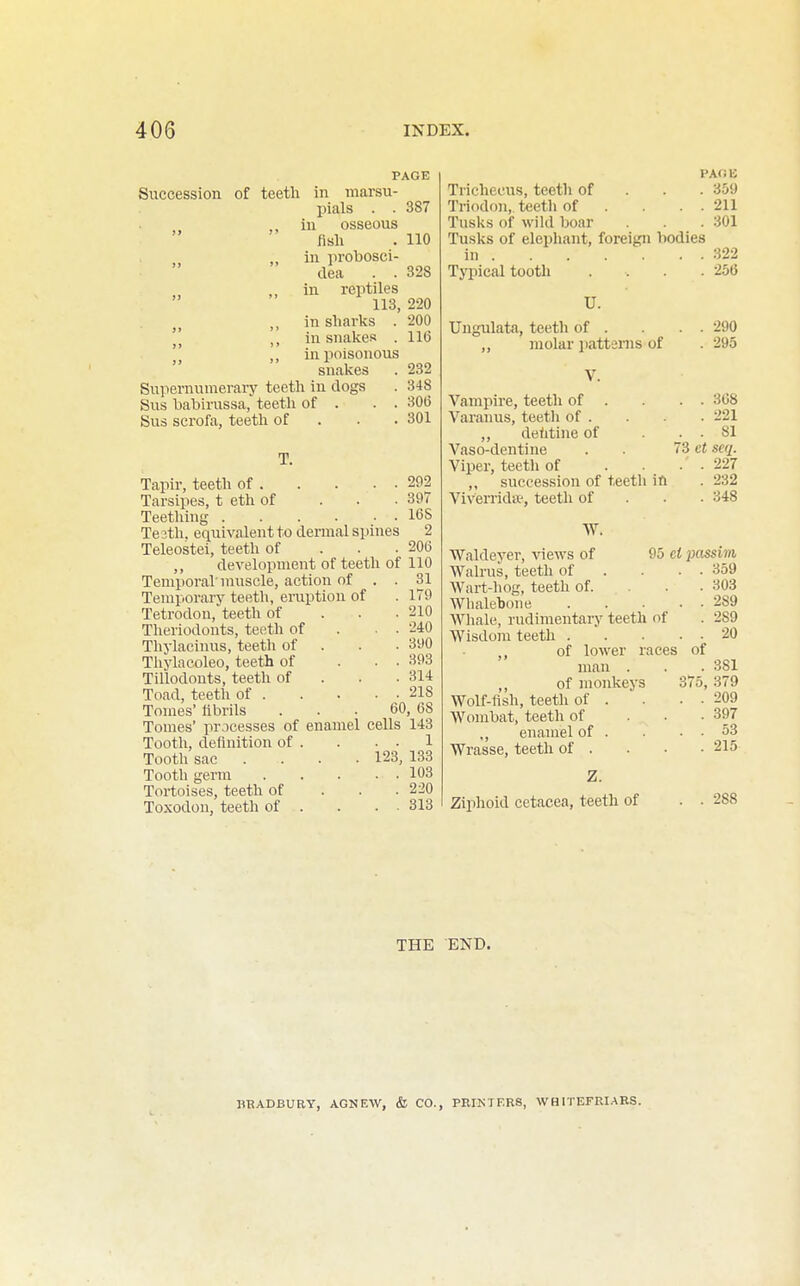 PAGE Succession of teeth in marsu- pials . . 387 ,, in osseous fish . 110 in probosci- dea . . 328 in reptiles 113, 220 in sharks . 200 ,, in snakes . 116  in poisonous snakes . 232 Supernumerary teeth in clogs . 348 Sus babirussa, teeth of . . . 306 Sus scrofa, teeth of . . . 301 T. Tapir, teeth of 292 Tarsipes, t eth of . . • 397 Teetliing 16 S Te 3th. equivalent to dennal spines 2 Teleostei, teeth of . . . 206 ,, development of teeth of 110 Temporal'nuiscle, action of . . 31 Temporary teeth, eruption of . 179 Tetrodon, teeth of . . . 210 Theriodonts, teeth of . . . 240 Thylacinus, teeth of . . . 390 Tliylacoleo, teeth of ... 393 Tillodonts, teeth of . . . 314 Toad, teeth of 218 Tomes' fibrils ... 60, 68 Tomes' processes of enamel cells 143 Tooth, definition of . . . . 1 Tooth sac .... 123, 133 Tooth germ 103 Tortoises, teeth of . . . 220 Toxodon, teeth of . . . ■ 313 PAOB Tricheeus, teeth of . . . 359 Triodon, teeth of . . . . 211 Tusks of wild boar . . .301 Tusks of elephant, foreign bodies in 322 Typical tooth .... 256 U. Uugulata, teeth of . . . . 290 „ molar patterns of . 295 V. Vampire, teeth of . . . 368 Varanus, teeth of . . 221 „ deiitine of . . 81 Vaso-dentine . 73 cf seq. Viper, tectli of .... 227 „ succession of teeth in . 232 Viverrida', teeth of . . . 348 Waldeyer, views of Walrus, teeth of Wart-hog, teeth of. Wlialebone Whale, rudimentary teeth of Wisdom teeth . of lower races man . ,, of monkeys Wolf-fish, teeth of . Wombat, teeth of enamel of . Wrasse, teeth of . Z. Ziphoid cetacea, teeth of 95 ei jjossim, . 359 . 303 . 289 . 289 . 20 of . 381 375, 379 . 209 . 397 . 53 . 215 288 THE END. HBADBURY, AGNEW, & CO., PRINTERS, WHITEFRI.ARS.