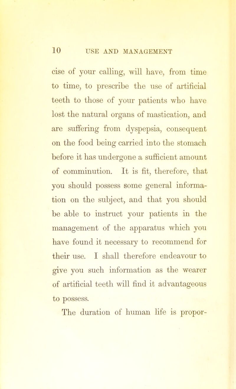 cise of your calling, will have, from time to time, to prescribe the use of artificial teeth to those of your patients who have lost the natural organs of mastication, and are suffering from dyspepsia, consequent on the food being carried into the stomach before it has undergone a sufficient amount of comminution. It is fit, therefore, that you should possess some general informa- tion on the subject, and that you should be able to instruct your patients in the management of the apparatus which you have found it necessary to recommend for their use. I shall therefore endeavour to give you such information as the wearer of artificial teeth will find it advantageous to possess. The duration of human life is propor-