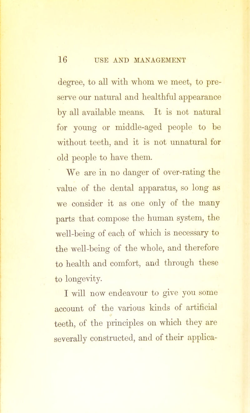 degree, to all with whom we meet, to pre- serve our natural and healthful appearance by all available means. It is not natural for young or middle-aged people to be without teeth, and it is not unnatural for old people to have them. We are in no danger of over-rating the value of the dental apparatus, so long as we consider it as one only of the many parts that compose the human system, the well-being of each of which is necessary to the well-being of the whole, and therefore to health and comfort, and through these to longevity. I will now endeavour to give you some account of the various kinds of artificial teeth, of the principles on which they are severally constructed, and of their applica-