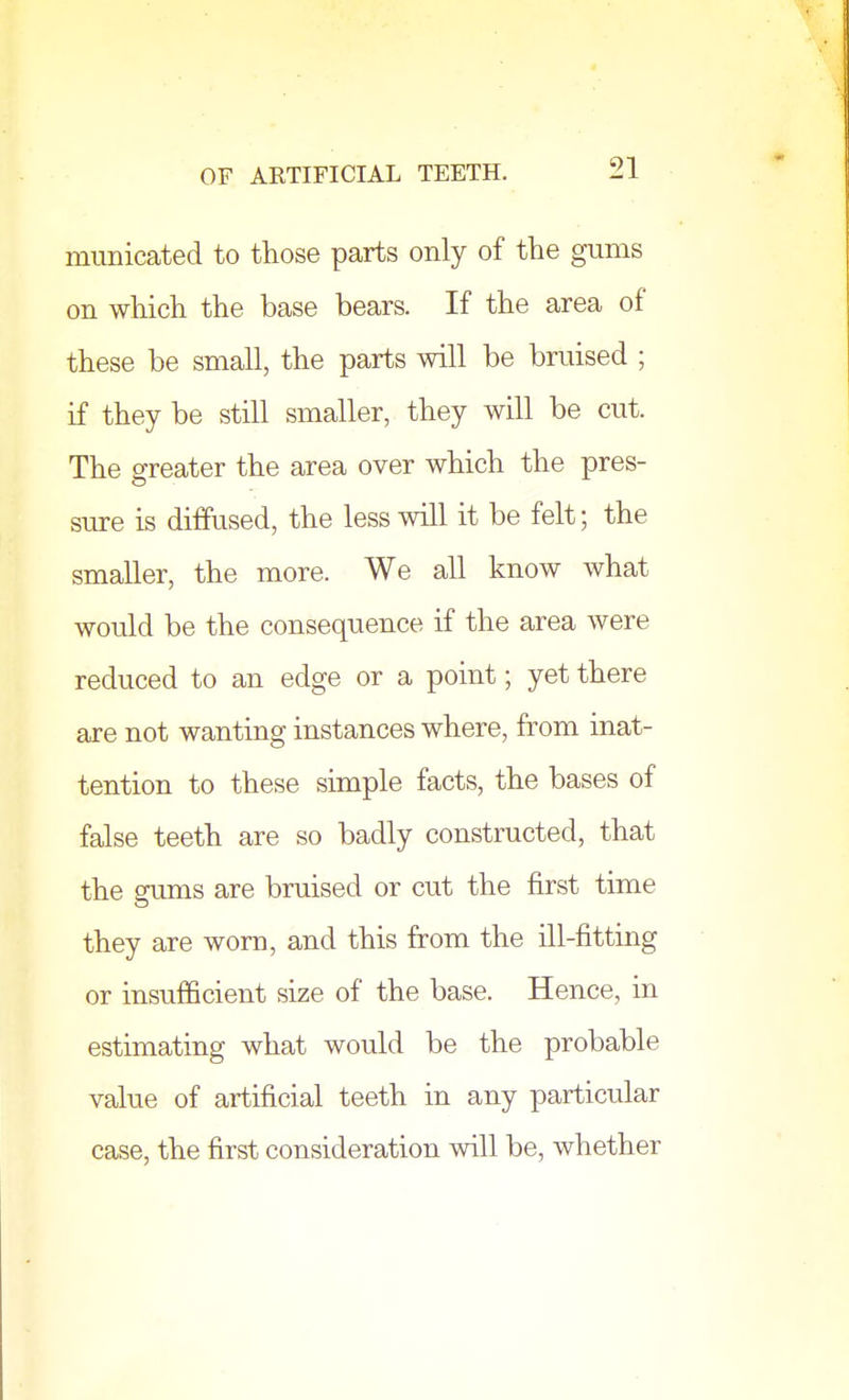 niunicated to those parts only of the gums on which the base bears. If the area of these be small, the parts will be bruised ; if they be still smaller, they will be cut. The greater the area over which the pres- sure is diffused, the less will it be felt; the smaller, the more. We all know what would be the consequence if the area were reduced to an edge or a point; yet there are not wanting instances where, from inat- tention to these simple facts, the bases of false teeth are so badly constructed, that the gums are bruised or cut the first time they are worn, and this from the ill-fitting or insufficient size of the base. Hence, in estimating what would be the probable value of artificial teeth in any particular case, the first consideration will be, whether