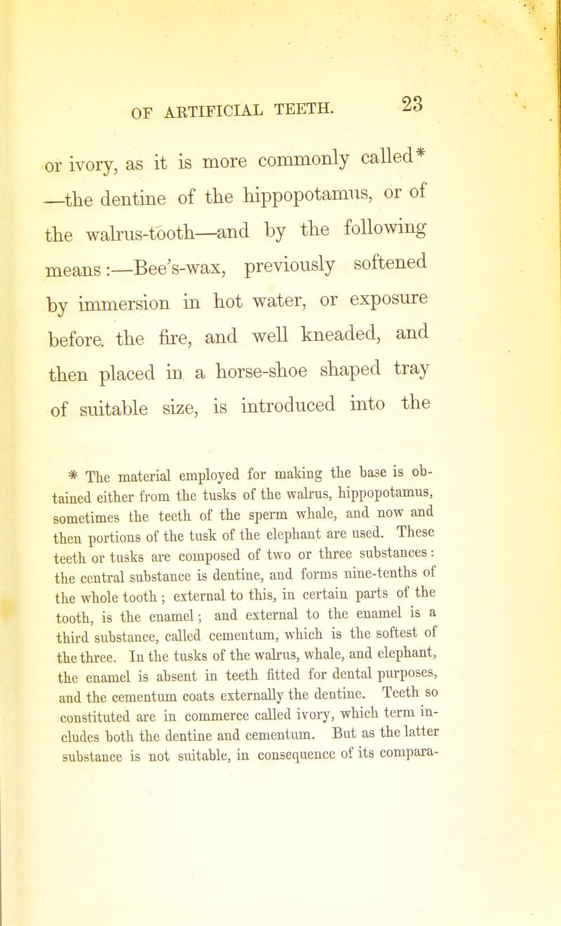 or ivory, as it is more commonly called* —the dentine of the hippopotamus, or of the walrus-tooth—and by the following means :_Bee s-wax, previously softened by immersion in hot water, or exposure before, the fire, and well kneaded, and then placed in a horse-shoe shaped tray of suitable size, is introduced into the * The material employed for making the base is ob- tained either from the tusks of the walrus, hippopotamus, sometimes the teeth of the sperm whale, and now and then portions of the tusk of the elephant are used. These teeth or tusks are composed of two or three substances: the central substance is dentine, and forms nine-tenths of the whole tooth ; external to this, in certain parts of the tooth, is the enamel; and external to the enamel is a third substance, called cementum, which is the softest of the three. In the tusks of the walrus, whale, and elephant, the enamel is absent in teeth fitted for dental purposes, and the cementum coats externally the dentine. Teeth so constituted are in commerce called ivory, which term in- cludes both the dentine and cementum. But as the latter substance is not suitable, in consequence of its compara-