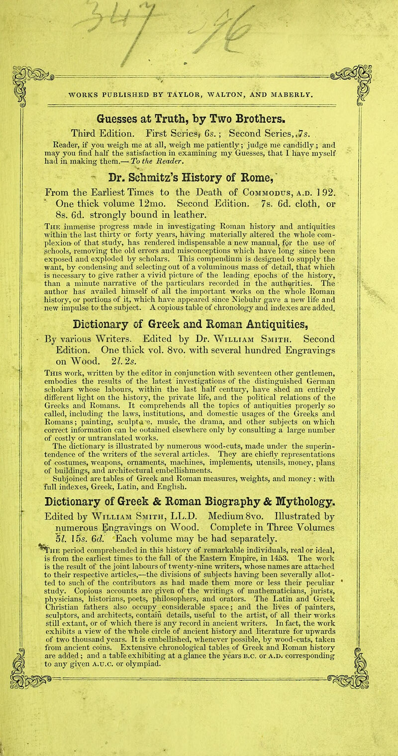 WORKS PUBLISHED BY TAYLOR, WALTON, AND MABERLY. Guesses at Truth, by Two Brothers. Third Edition. First Sei'ies^ 6s.; Second Series,,7s. , Reader, if you weigh me at all, weigh me patiently; judge me candidly; and may you find half the satisfaction in examining my Guesses, that I have myself had in making them.— To the Reader. ■ Dr. Schmitz's History of Kome,' From the Earliest Times to the Death of Commodus, a.d. ] .92. One thick volume 12mo. Second Edition. 7s. 6d. cloth, or 8s. 6d. strongly bound in leather. The immense progress made in investigating Roman history and antiquities within the last thirty or forty years, having materially altered the whole com- plexion of that study, has rendered indispensahle a new manual, for the use of schools, removing the old errors and misconceptions which have long since been exposed and exploded by scholars. This compendium is designed to supply the want, by condensing and selecting out of a voluminous mass of detail, that which is necessary to give rather a vivid picture of the leading epochs of the history, than a minute narrative of the particulars recorded in the authorities. The author has availed himself of all the important works on the whole Roman history, or portions of it, which have appeared since Niebuhr gave a new life and new impulse to the subject. A copious table of chronology and indexes ai'e added. Bictionary of Greek and E,oman Antiquities, ■ By various Writers. Edited by Dr. William Smith. Second Edition. One thick vol. 8vo. with several hundred Engravings on Wood. 21. 2s. This work, written by the editor in conjunction with seventeen other gentlemen, embodies the results of the latest investigations of the distinguished German scholars whose labours, within the last half century, have shed an entirely different light on the history, the private life, and the political relations of the Greeks and Romans. It comprehends all the topics of antiquities properly so called, including the laws, institutions, and domestic usages of the Greeks and Romans; painting, sculpt(i'e, music, the di-ama, and other subjects on which correct information can be outained elsewhere only by consulting a large number of costly or untranslated works. The dictionary is illustrated by numerous wood-cuts, made under the superin- tendence of the writers of the several articles. They are chiefly representations of costumes, weapons, ornaments, machines, implements, utensils, money, plans of buildings, and architectural embellishments. Subjoined are tables of Greek and Roman measures, weights, and money: with full indexes, Greek, Latin, and English. Dictionary of Greek & Roman Biography & Mythology. Edited by William Smith, LL.D. Medium Svo. Illustrated by numerous Engravings on Wood. Complete in Three Volumes 51. 15s. 6d. Each volume may be had separately, period comprehended in this history of remarkable individuals, real or ideal, is from the earliest times to the fall of the Eastern Empire, in 1453. The work is the result of the joint labours of twenty-nine writers, whose names are attached to their respective articles,—the divisions of subjects having been severally allot- ted to such of the contributors as had made them more or less their peculiar ' study. Copious accounts are given of the wi'itings of mathematicians, jurists, physicians, historians, poets, philosophers, and orators. The Latin and Greek Christian fathers also occupy considerable space; and the lives of painters, sculptors, and architects, contaiii details, useful to the artist, of all their works still extant, or of which there is any record in ancient writers. In fact, the work exhibits a view of the whole circle of ancient history and literature for upwards of two thousand years. It is embellished, whenever possible, by wood-cuts, taken from ancient coins. Extensive chronological tables of Greek and Roman history are added; and a table exhibiting at a glance the years B.C. or a.d. con-esponding to any given A.u.c. or olympiad.