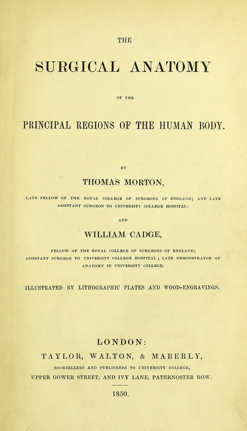 THE SURGICAL ANATOMY OP THE PRINCIPAL REGIONS OF THE HUMAN BODY. BY THOMAS MORTON, LATE FELLOW OP THE ROYAL COLLEGE OF SURGEONS OP ENGLAND; AND LATE ASSISTANT SURGEON TO UNIVERSITY COLLEGE HOSPITAL: AND WILLIAM CADGE, FELLOW OF THE ROYAL COLLEGE OF SURGEONS OF ENGLAND; ASSISTANT SURGEON TO UNIVERSITY COLLEGE HOSPITAL ; LATE DEMONSTRATOR OP ANATOMY IN UNIVERSITY COLLEGE. ILLUSTRATED BY LITHOGRAPHIC PLATES AND WOOD-ENGRAVINGS, LONDON: TAYLOR, WALTON, & MABERLY, BOOKSELLERS AND PUBLISHKRS TO UNIVERSITY COLLEGE, UPPER GOWER STREET, AND IVY LANE, PATERNOSTER ROW. 1850.