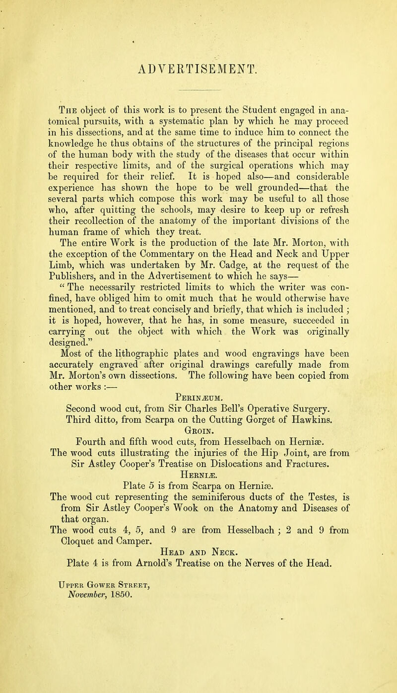 ADVERTISEMENT. The object of this work is to present the Student engaged in ana- tomical pursuits, with a systematic plan by which he may proceed in his dissections, and at the same time to induce him to connect the knowledge he thus obtains of the structures of the principal regions of the human body with the study of the diseases that occur within their respective limits, and of the surgical operations which may be required for their relief. It is hoped also—and considerable experience has shown the hope to be well grounded—that the several parts which compose this work may be useful to all those who, after quitting the schools, may desire to keep up or refresh their recollection of the anatomy of the important divisions of the human frame of which they treat. The entire Work is the production of the late Mr. Morton, with the exception of the Commentary on the Head and Neck and Upper Limb, which was undertaken by Mr. Cadge, at the request of the Publishers, and in the Advertisement to which he says—  The necessarily restricted limits to which the writer was con- fined, have obliged him to omit much that he would otherwise have mentioned, and to treat concisely and briefly, that which is included ; it is hoped, however, that he has, in some measure, succeeded in carrying out the object with which the Work was originally designed. Most of the lithographic plates and wood engravings have been accurately engraved after original drawings carefully made from Mr. Morton's own dissections. The following have been copied from other works :— Perineum. Second wood cut, from Sir Charles Bell's Operative Surgery. Third ditto, from Scarpa on the Cutting Gorget of Hawkins. Gkoin. Fourth and fifth wood cuts, from Hesselbach on Herniae. The wood cuts illustrating the injuries of the Hip Joint, are from Sir Astley Cooper's Treatise on Dislocations and Fractures. HEENIiE. Plate 5 is from Scarpa on Hernise. The wood cut representing the seminiferous ducts of the Testes, is from Sir Astley Cooper's Wook on the Anatomy and Diseases of that organ. The wood cuts 4, 5, and 9 are from Hesselbach ; 2 and 9 from Cloquet and Camper. Head and Neck. Plate 4 is from Arnold's Treatise on the Nerves of the Head. Upper Gower Street, November, 1850.