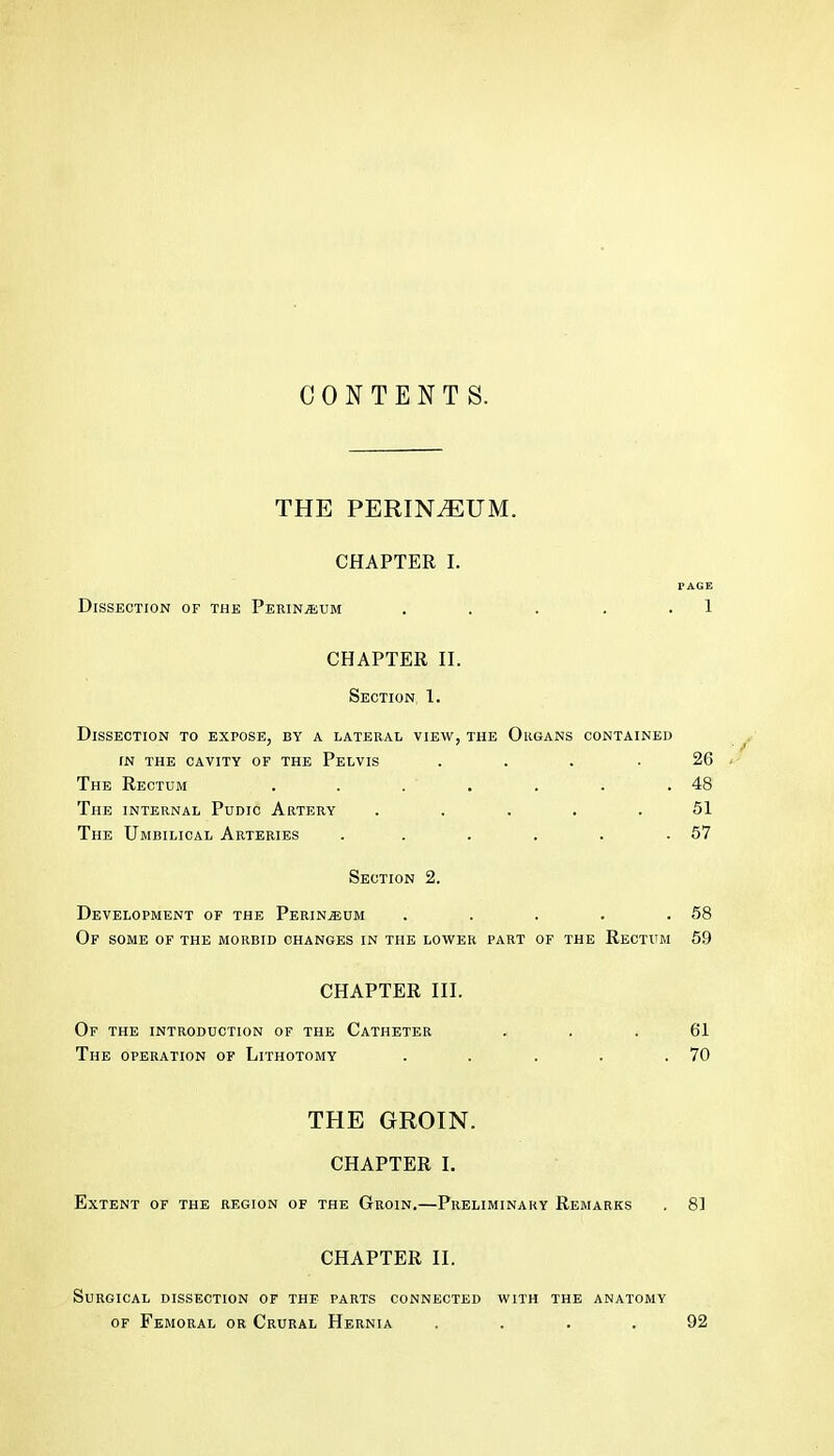 CONTENTS. THE PERINEUM. CHAPTER I. r AGE Dissection of the PerinjEum . . . . . 1 CHAPTER II. Section, 1. Dissection to expose, by a lateral view, the Organs contained IN THE CAVITY OF THE PeLVIS .... The Rectum . . . . The INTERNAL PuDic Artery ..... The Umbilical Arteries ...... Section 2. Development of the Perineum . . . . .58 Of some of THE MORBID CHANGES IN THE LOWER PART OF THE ReCTITM 69 CHAPTER III. Of THE INTRODUCTION OF THE CaTHETER The OPERATION OF Lithotomy THE GROIN. CHAPTER I. Extent of the region of the Groin.—Preliminary Remarks . 8] CHAPTER II. Surgical dissection of the parts connected with the anatomy of Femoral or Crural Hernia .... 92 26 48 51 57 61 70