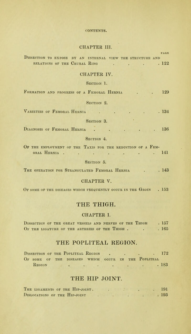 CHAPTER III. PAGE Dissection to expose by an internal view the structure and RELATIONS OF THE CrURAL RiNG . . . .122 CHAPTER IV. Section 1. Formation and progress of a Femoral Hernia . . 129 Section 2. Varieties of Femoral Hernia ..... 134 Section 3. Diagnosis of Femoral Hernia ..... 136 Section 4. Of the employment of the Taxis for the reduction of a Fem- oral Hernia ....... 141 Section 5. The operation for Strangulated Femoral Hernia . . 143 CHAPTER V. Of some of the diseases which frequently occur in the Groin . 153 THE THIGH. CHAPTER I. Dissection of the great vessels and nerves of the Thigh Of thb ligature of the arteries of the Thigh . THE POPLITEAL REGION. Dissection of the Popliteal Region .... 172 Of some of the diseases which occur in the Popliteal Region . . . . . . . . 183 THE HIP JOINT. The ligaments of the Hip-joint . . . . 191 Dislocations of the Hip-joint ..... 193 . 157 . 165