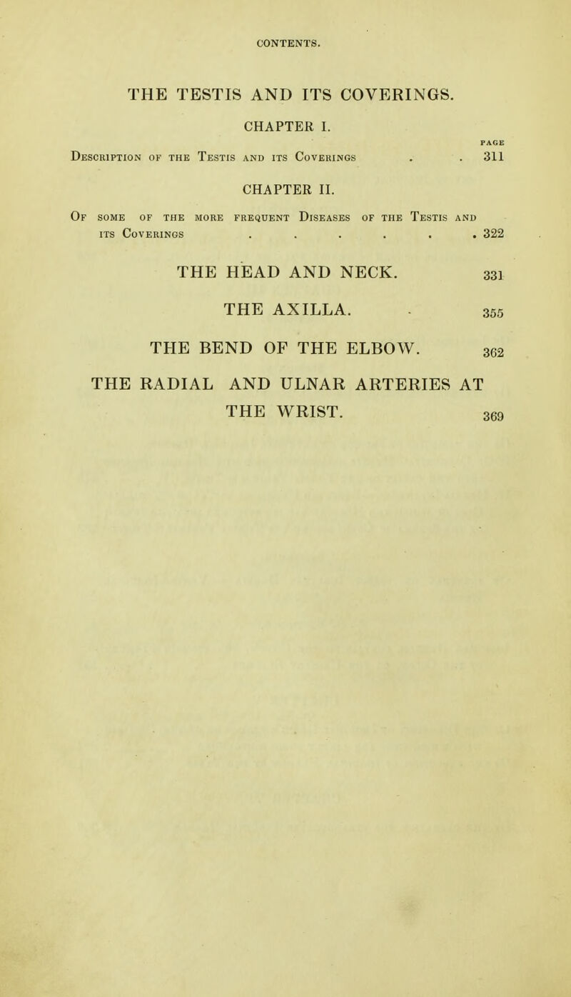 THE TESTIS AND ITS COVERINGS. CHAPTER I. PAGE Description of the Testis and its Coverings . .311 CHAPTER II. Of some of the more frequent Diseases of the Testis and ITS Coverings ...... 322 THE HEAD AND NECK. 33] THE AXILLA. - 355 THE BEND OF THE ELBOW. 302 THE RADIAL AND ULNAR ARTERIES AT THE WRIST. 369