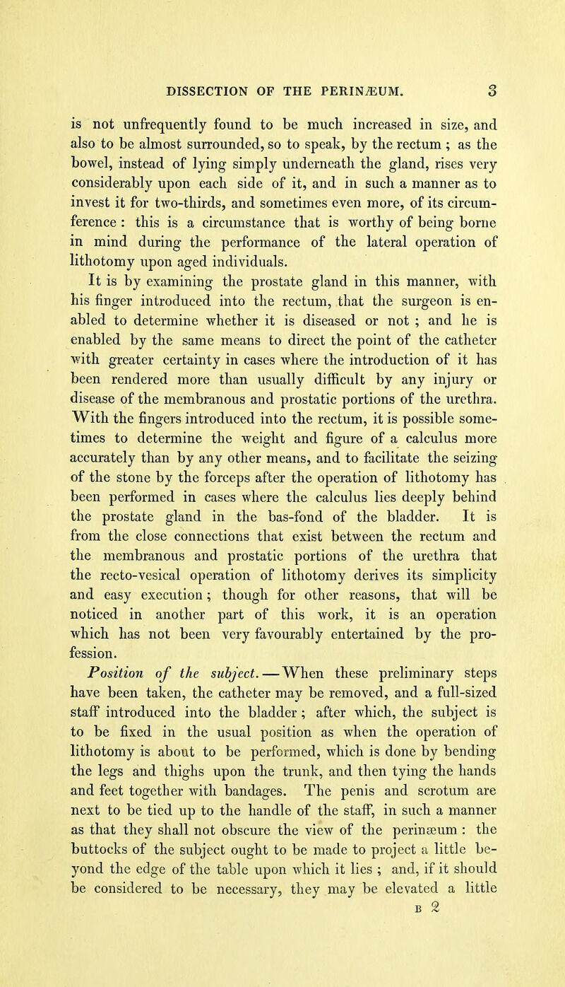 is not unfrequently found to be much increased in size, and also to be almost surrounded, so to speak, by the rectum ; as the bowel, instead of lying simply underneath the gland, rises very considerably upon each side of it, and in such a manner as to invest it for two-thirds, and sometimes even more, of its circum- ference : this is a circumstance that is worthy of being borne in mind during the performance of the lateral operation of lithotomy upon aged individuals. It is by examining the prostate gland in this manner, with his finger introduced into the rectum, that the surgeon is en- abled to determine whether it is diseased or not ; and he is enabled by the same means to direct the point of the catheter with greater certainty in cases where the introduction of it has been rendered more than usually difficult by any injury or disease of the membranous and prostatic portions of the urethra. With the fingers introduced into the rectum, it is possible some- times to determine the weight and figure of a calculus more accurately than by any other means, and to facilitate the seizing of the stone by the forceps after the operation of lithotomy has been performed in cases where the calculus lies deeply behind the prostate gland in the bas-fond of the bladder. It is from the close connections that exist between the rectum and the membranous and prostatic portions of the urethra that the recto-vesical operation of lithotomy derives its simplicity and easy execution; though for other reasons, that will be noticed in another part of this work, it is an operation which has not been very favourably entertained by the pro- fession. Position of the subject. — When these preliminary steps have been taken, the catheter may be removed, and a full-sized staff introduced into the bladder; after which, the subject is to be fixed in the usual position as when the operation of lithotomy is about to be performed, which is done by bending the legs and thighs upon the trunk, and then tying the hands and feet together with bandages. The penis and scrotum are next to be tied up to the handle of the staff, in such a manner as that they shall not obscure the view of the perinseum : the buttocks of the subject ought to be made to project a little be- yond the edge of the table upon which it lies ; and, if it should be considered to be necessary, they may be elevated a little B 2