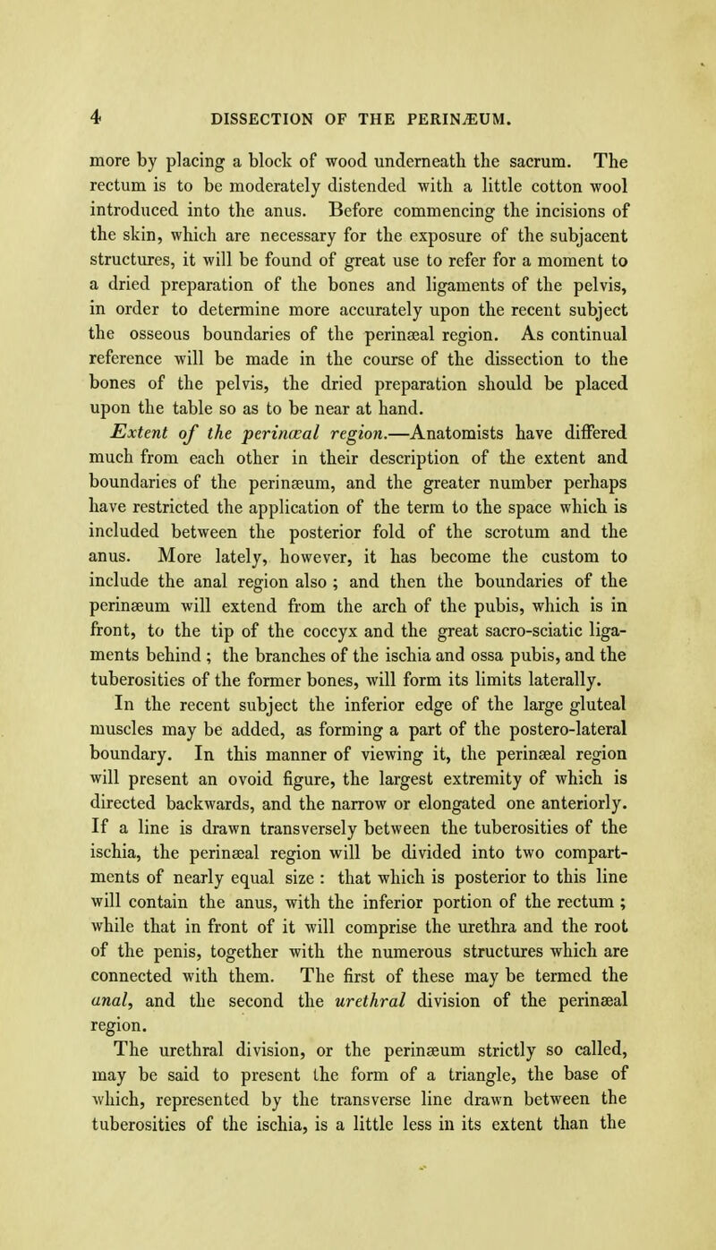 more by placing a block of wood underneath the sacrum. The rectum is to be moderately distended with a little cotton wool introduced into the anus. Before commencing the incisions of the skin, which are necessary for the exposure of the subjacent structures, it will be found of great use to refer for a moment to a dried preparation of the bones and ligaments of the pelvis, in order to determine more accurately upon the recent subject the osseous boundaries of the perinseal region. As continual reference will be made in the course of the dissection to the bones of the pelvis, the dried preparation should be placed upon the table so as to be near at hand. Extent of the perinaeal region.—Anatomists have differed much from each other in their description of the extent and boundaries of the perinasum, and the greater number perhaps have restricted the application of the term to the space which is included between the posterior fold of the scrotum and the anus. More lately, however, it has become the custom to include the anal region also ; and then the boundaries of the perinseum will extend from the arch of the pubis, which is in front, to the tip of the coccyx and the great sacro-sciatic liga- ments behind ; the branches of the ischia and ossa pubis, and the tuberosities of the former bones, will form its limits laterally. In the recent subject the inferior edge of the large gluteal muscles may be added, as forming a part of the postero-lateral boundary. In this manner of viewing it, the perinseal region will present an ovoid figure, the largest extremity of which is directed backwards, and the narrow or elongated one anteriorly. If a line is drawn transversely between the tuberosities of the ischia, the perinaeal region will be divided into two compart- ments of nearly equal size : that which is posterior to this line will contain the anus, with the inferior portion of the rectum; while that in front of it will comprise the urethra and the root of the penis, together with the numerous structures which are connected with them. The first of these may be termed the anal, and the second the urethral division of the perinaeal region. The urethral division, or the perinseum strictly so called, may be said to present the form of a triangle, the base of which, represented by the transverse line drawn between the tuberosities of the ischia, is a little less in its extent than the