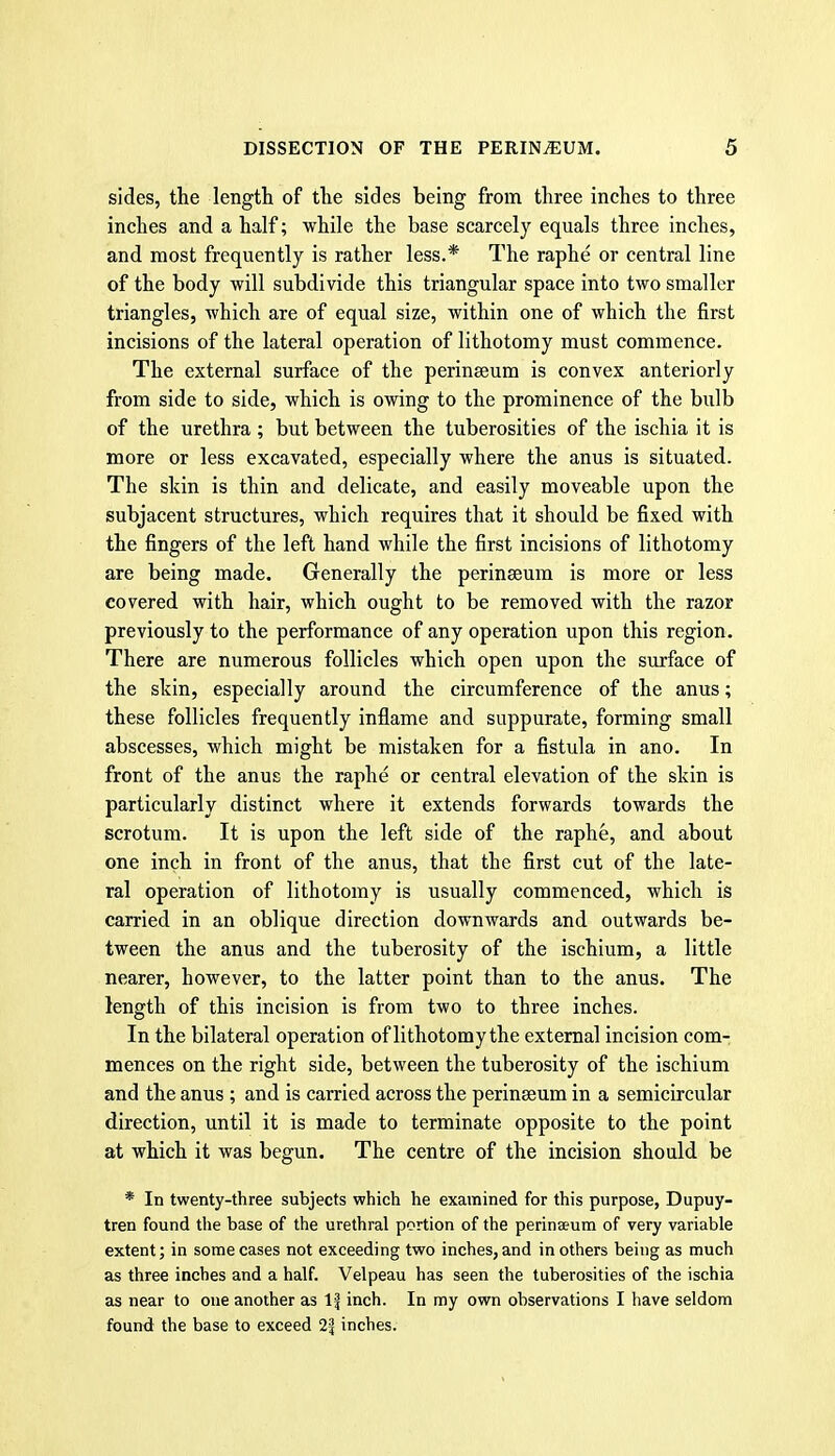 sides, the length of the sides being from three inches to three inches and a half; while the base scarcely equals three inches, and most frequently is rather less.* The raphe or central line of the body will subdivide this triangular space into two smaller triangles, which are of equal size, within one of which the first incisions of the lateral operation of lithotomy must commence. The external surface of the perinseum is convex anteriorly from side to side, which is owing to the prominence of the bulb of the urethra; but between the tuberosities of the ischia it is more or less excavated, especially where the anus is situated. The skin is thin and delicate, and easily moveable upon the subjacent structures, which requires that it should be fixed with the fingers of the left hand while the first incisions of lithotomy are being made. Generally the perinseum is more or less covered with hair, which ought to be removed with the razor previously to the performance of any operation upon this region. There are numerous follicles which open upon the surface of the slvin, especially around the circumference of the anus; these follicles frequently inflame and suppurate, forming small abscesses, which might be mistaken for a fistula in ano. In front of the anus the raphe or central elevation of the skin is particularly distinct where it extends forwards towards the scrotum. It is upon the left side of the raphe, and about one inch in front of the anus, that the first cut of the late- ral operation of lithotomy is usually commenced, which is carried in an oblique direction downwards and outwards be- tween the anus and the tuberosity of the ischium, a little nearer, however, to the latter point than to the anus. The length of this incision is from two to three inches. In the bilateral operation of lithotomythe external incision com- mences on the right side, between the tuberosity of the ischium and the anus ; and is carried across the perinseum in a semicircular direction, until it is made to terminate opposite to the point at which it was begun. The centre of the incision should be * In twenty-three subjects which he examined for this purpose, Dupuy- tren found the base of the urethral portion of the perinseum of very variable extent; in some cases not exceeding two inches, and in others being as much as three inches and a half. Velpeau has seen the tuberosities of the ischia as near to one another as 1| inch. In my own observations I have seldom found the base to exceed 21 inches.