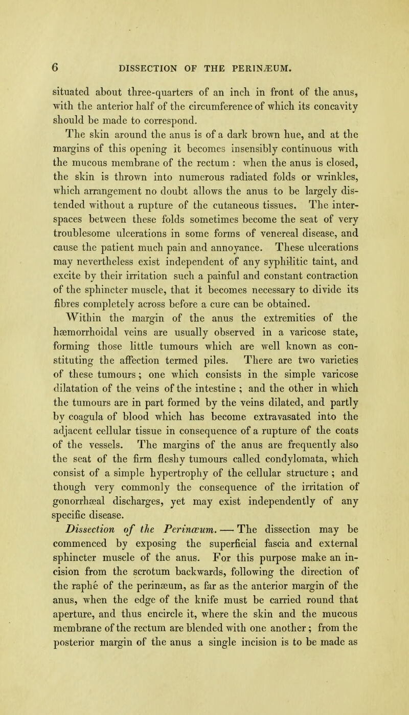 situated about three-quarters of an inch in front of the anus, with the anterior half of the circumference of which its concavity shoukl be made to correspond. The skin around the anus is of a dark brown hue, and at the margins of this opening it becomes insensibly continuous with the mucous membrane of the rectum : Avhen the anus is closed, the skin is thrown into numerous radiated folds or wrinkles, which arrangement no doubt allows the anus to be largely dis- tended without a rupture of the cutaneous tissues. The inter- spaces between these folds sometimes become the seat of very troublesome ulcerations in some forms of venereal disease, and cause the patient much pain and annoyance. These ulcerations may nevertheless exist independent of any syphHitic taint, and excite by their irritation such a painful and constant contraction of the sphincter muscle, that it becomes necessary to divide its fibres completely across before a cure can be obtained. Within the margin of the anus the extremities of the hsemorrhoidal veins are usually observed in a varicose state, forming those little tumours which are well known as con- stituting the affection termed piles. There are two varieties of these tumours; one which consists in the simple varicose dilatation of the veins of the intestine ; and the other in which the tumours are in part formed by the veins dilated, and partly by coagula of blood which has become extravasated into the adjacent cellular tissue in consequence of a rupture of the coats of the vessels. The margins of the anus are frequently also the seat of the firm fleshy tumours called condylomata, which consist of a simple hypertrophy of the cellular structure ; and though very commonly the consequence of the irritation of gonorrheeal discharges, yet may exist independently of any specific disease. Dissection of the Perinwum. — The dissection may be commenced by exposing the superficial fascia and external sphincter muscle of the anus. For this purpose make an in- cision from the scrotum backwards, following the direction of the raphe of the perineeum, as far as the anterior margin of the anus, when the edge of the knife must be carried round that aperture, and thus encircle it, where the skin and the mucous membrane of the rectum are blended with one another; from the posterior margin of the anus a single incision is to be made as