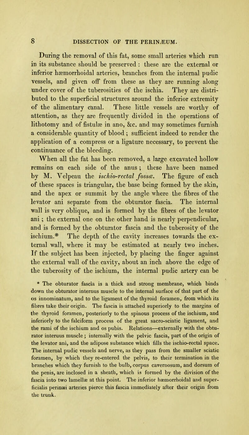 During the removal of this fat, some small arteries which run in its substance should be preserved : these are the external or inferior hsemorrhoidal arteries, branches from the internal pudic vessels, and given off from these as they are running along under cover of the tuberosities of the ischia. They are distri- buted to the superficial structures around the inferior extremity of the alimentary canal. These little vessels are worthy of attention, as they are frequently divided in the operations of lithotomy and of fistulse in ano, &c. and may sometimes furnish a considerable quantity of blood ; sufficient indeed to render the application of a compress or a ligature necessary, to prevent the continuance of the bleeding. When all the fat has been removed, a large excavated hollow remains on each side of the anus ; these have been named by M. Velpeau the ischio-rectal fossce. The figure of each of these spaces is triangular, the base being formed by the skin, and the apex or summit by the angle where the fibres of the levator ani separate from the obturator fascia. The internal wall is very oblique, and is formed by the fibres of the levator ani; the external one on the other hand is nearly perpendicular, and is formed by the obturator fascia and the tuberosity of the ischium.* The depth of the cavity increases towards the ex- ternal wall, where it may be estimated at nearly two inches. If the subject has been injected, by placing the finger against the external wall of the cavity, about an inch above the edge of the tuberosity of the ischium, the internal pudic artery can be * The obturator fascia is a thick and strong membrane, which binds down the obturator internus muscle to the internal surface of that part of the OS innominatum, and to the ligament of the thyroid foramen, from which its fibres take their origin. The fascia is attached superiorly to the margins of the thyroid foramen, posteriorly to the spinous process of the ischium, and inferiorly to the falciform process of the great sacro-sciatic ligament, and the rami of the ischium and os pubis. Relations—externally with the obtu- rator interuus muscle ; internally with the pelvic fascia, part of the origin of the levator ani, and the adipose substance which fills the ischio-rectal space. The internal pudic vessels and nerve, as they pass from the smaller sciatic foramen, by which they re-entered the pelvis, to their termination in the branches which they furnish to the bulb, corpus cavernosum, and dorsum of the penis, are inclosed in a sheath, which is formed by the division of the fascia into two lamellse at this point. The inferior haemorrhoidal and super- ficialis permai arteries pierce this fascia immediately after their origin from the trunk.