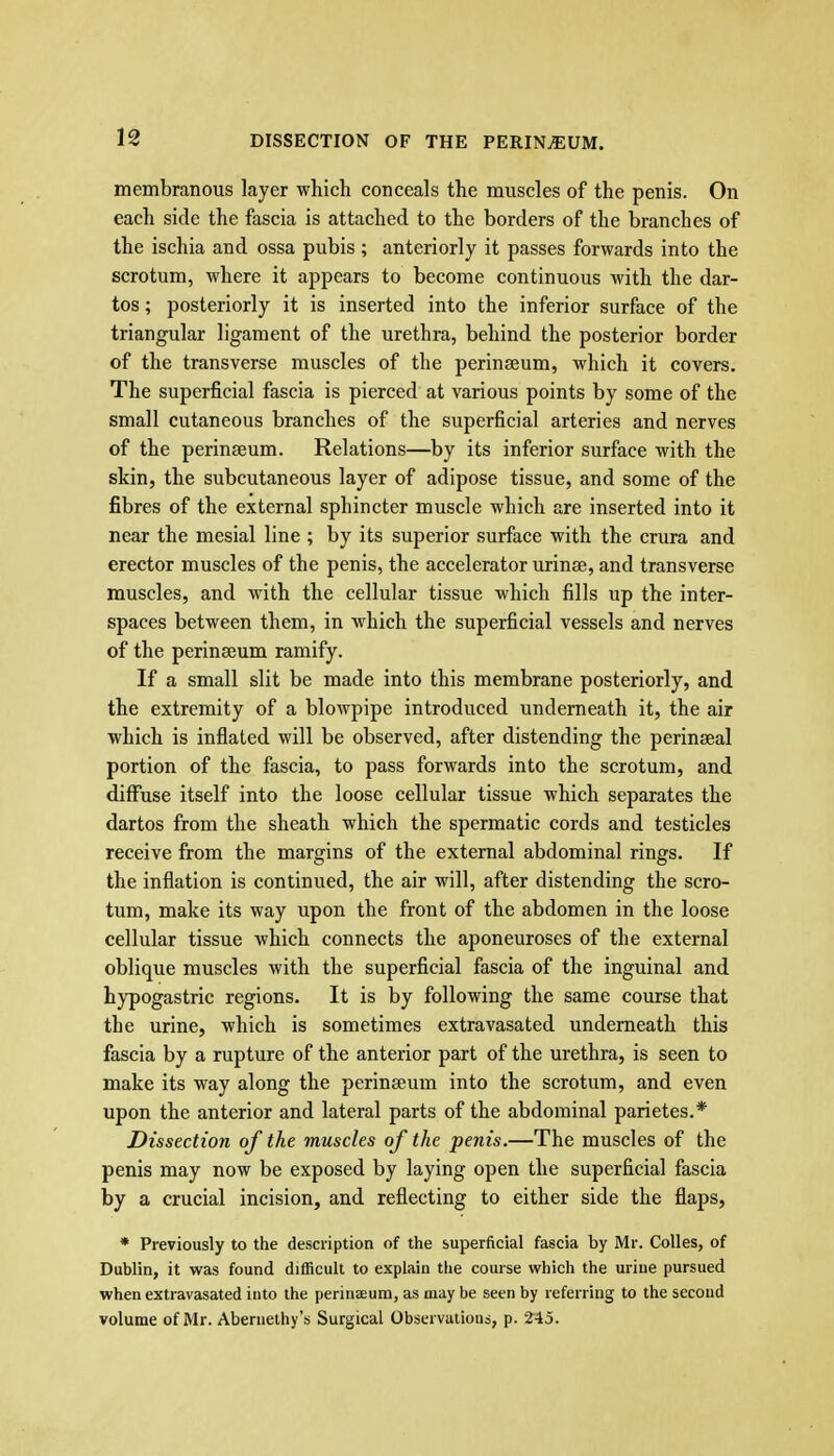 membranous layer which conceals the muscles of the penis. On each side the fascia is attached to the borders of the branches of the ischia and ossa pubis ; anteriorly it passes forwards into the scrotum, where it appears to become continuous with the dar- tos; posteriorly it is inserted into the inferior surface of the triangular ligament of the urethra, behind the posterior border of the transverse muscles of the perinseum, which it covers. The superficial fascia is pierced at various points by some of the small cutaneous branches of the superficial arteries and nerves of the perinseum. Relations—by its inferior surface with the skin, the subcutaneous layer of adipose tissue, and some of the fibres of the external sphincter muscle which are inserted into it near the mesial line ; by its superior surface with the crura and erector muscles of the penis, the accelerator urinae, and transverse muscles, and with the cellular tissue which fills up the inter- spaces between them, in which the superficial vessels and nerves of the perinseum ramify. If a small slit be made into this membrane posteriorly, and the extremity of a blowpipe introduced underneath it, the air which is inflated will be observed, after distending the perinseal portion of the fascia, to pass forwards into the scrotum, and diffuse itself into the loose cellular tissue which separates the dartos from the sheath which the spermatic cords and testicles receive from the margins of the external abdominal rings. If the inflation is continued, the air will, after distending the scro- tum, make its way upon the front of the abdomen in the loose cellular tissue which connects the aponeuroses of the external oblique muscles with the superficial fascia of the inguinal and hypogastric regions. It is by following the same course that the urine, which is sometimes extravasated underneath this fascia by a rupture of the anterior part of the urethra, is seen to make its way along the perinseum into the scrotum, and even upon the anterior and lateral parts of the abdominal parietes.* Dissection of the muscles of the penis.—The muscles of the penis may now be exposed by laying open the superficial fascia by a crucial incision, and reflecting to either side the flaps, * Previously to the description of the superficial fascia by Mr. Colles, of Dublin, it was found difficult to explain the course which the urine pursued when extravasated into the perinaeum, as may be seen by referring to the second volume of Mr. Aberueihy's Surgical Observations, p. 245.