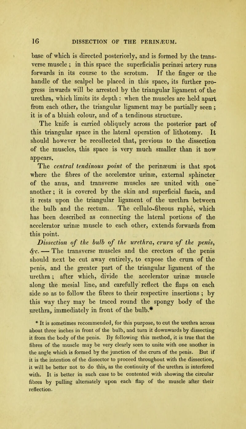 base of which is directed posteriorly, and is formed by the trans- verse muscle ; in this space the superficialis perinsei artery runs forwards in its course to the scrotum. If the finger or the handle of the scalpel be placed in this space, its further pro- gress inwards will be arrested by the triangular ligament of the urethra, which limits its depth : when the muscles are held apart from each other, the triangular ligament may be partially seen ; it is of a bluish colour, and of a tendinous structure. The knife is carried obliquely across the posterior part of this triangular space in the lateral operation of lithotomy. It should however be recollected that, previous to the dissection of the muscles, this space is very much smaller than it now appears. The central tendinous point of the perinseum is that spot where the fibres of the accelerator urinse, external sphincter of the anus, and transverse muscles are united with one another; it is covered by the skin and superficial fascia, and it rests upon the triangular ligament of the urethra between the bulb and the rectum. The cellulo-fibrous raphe, which has been described as connecting the lateral portions of the accelerator urinse muscle to each other, extends forwards from this point. Dissection of the bulb of the urethra, crura of the penis, Sj-c. — The transverse muscles and the erectors of the penis should next be cut away entirely, to expose the crura of the penis, and the greater part of the triangular ligament of the urethra; after which, divide the accelerator urinse muscle along the mesial line, and carefully reflect the flaps on each side so as to follow the fibres to their respective insertions ; by this way they may be traced round the spongy body of the urethra, immediately in front of the bulb.* * It is sometimes recommended, for this purpose, to cut the urethra across about three inches in front of the bulb, and turn it downwards by dissecting it from the body of the penis. By following this method, it is true that the fibres of the muscle may be very clearly seen to unite with one another in the angle which is formed by the junction of the crura of the penis. But if it is the intention of the dissector to proceed throughout with the dissection, it will be better not to do this, as the continuity of the urethra is interfered with. It is better in such case to be contented with showing the circular fibres by pulling alternately upon each flap of the muscle after their reflection.