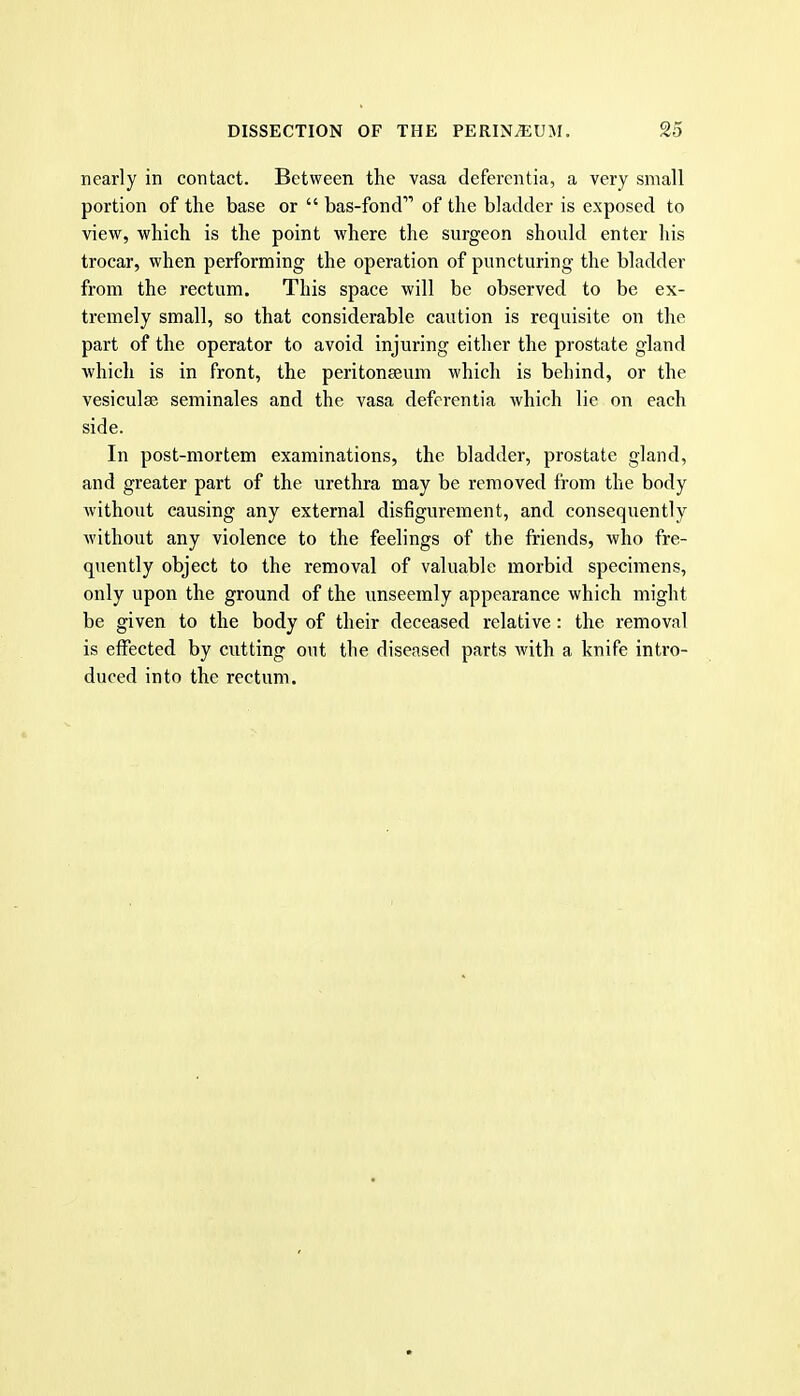 nearly in contact. Between the vasa defercntia, a very small portion of the base or  bas-fond of the bladder is exposed to view, which is the point where the surgeon should enter his trocar, when performing the operation of puncturing the bladder from the rectum. This space will be observed to be ex- tremely small, so that considerable caution is requisite on the part of the operator to avoid injuring either the prostate gland which is in front, the peritoneeum which is behind, or the vesiculee seminales and the vasa defcrentia which lie on each side. In post-mortem examinations, the bladder, prostate gland, and greater part of the urethra may be removed from the body without causing any external disfigurement, and consequently without any violence to the feelings of the friends, who fre- quently object to the removal of valuable morbid specimens, only upon the ground of the unseemly appearance which might be given to the body of their deceased relative: the removal is effected by cutting out the diseased parts with a knife intro- duced into the rectum.
