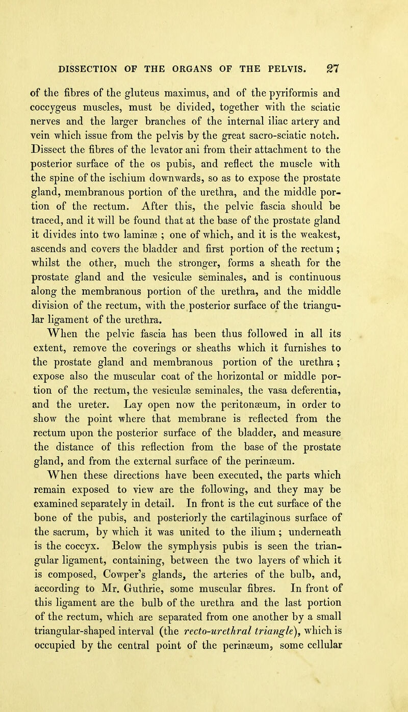 of the fibres of the gluteus maximus, and of the pyriformis and coccygeus muscles, must be divided, together ■with the sciatic nerves and the larger branches of the internal iliac artery and vein which issue from the pelvis by the great sacro-sciatic notch. Dissect the fibres of the levator ani from their attachment to the posterior surface of the os pubis, and reflect the muscle with the spine of the ischium downwards, so as to expose the prostate gland, membranous portion of the urethra, and the middle por- tion of the rectum. After this, the pelvic fascia should be traced, and it will be found that at the base of the prostate gland it divides into two laminae ; one of which, and it is the weakest, ascends and covers the bladder and first portion of the rectum ; whilst the other, much the stronger, forms a sheath for the prostate gland and the vesiculse seminales, and is continuous along the membranous portion of the urethra, and the middle division of the rectum, with the posterior surface of the triangu- lar ligament of the urethra. When the pelvic fascia has been thus followed in all its extent, remove the coverings or sheaths which it furnishes to the prostate gland and membranous portion of the urethra ; expose also the muscular coat of the horizontal or middle por- tion of the rectum, the vesiculse seminales, the vasa deferentia, and the ureter. Lay open now the peritonaeum, in order to show the point where that membrane is reflected from the rectum upon the posterior surface of the bladder, and measure the distance of this reflection from the base of the prostate gland, and from the external surface of the perinaeum. When these directions have been executed, the parts which remain exposed to view are the following, and they may be examined separately in detail. In front is the cut surface of the bone of the pubis, and posteriorly the cartilaginous surface of the sacrum, by which it was united to the ilium; underneath is the coccyx. Below the symphysis pubis is seen the trian- gular ligament, containing, between the two layers of which it is composed, Cowper's glands, the arteries of the bulb, and, according to Mr. Guthrie, some muscular fibres. In front of this ligament are the bulb of the urethra and the last portion of the rectum, which are separated from one another by a small triangular-shaped interval (the recto-urethral triangle), which is occupied by the central point of the perinseum, some cellular