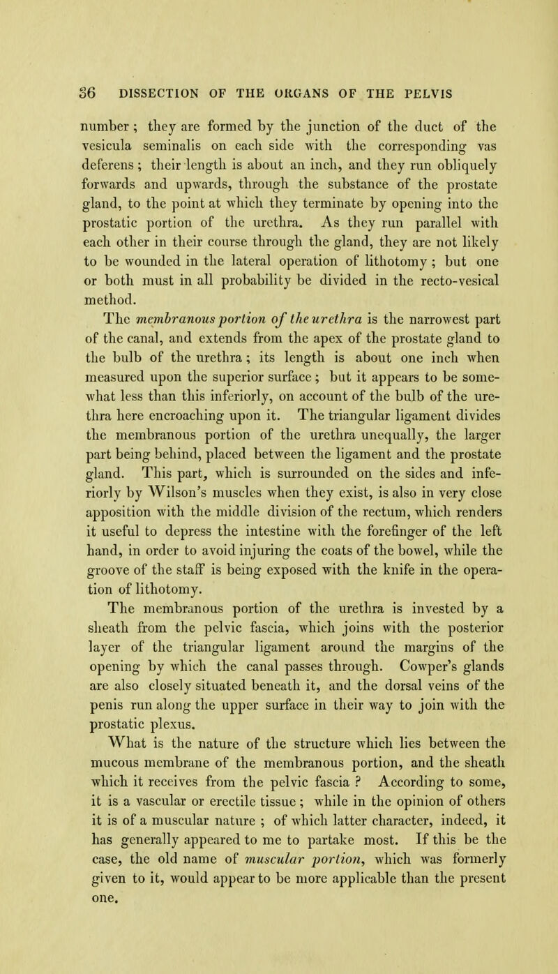 number; they are formed by the junction of the duct of the vesicula serainalis on each side with the corresponding vas deferens ; their length is about an inch, and they run obliquely forwards and upwards, through the substance of the prostate gland, to the point at which they terminate by opening into the prostatic portion of the urethra. As they run parallel with each other in their course through the gland, they are not likely to be wounded in the lateral operation of lithotomy ; but one or both must in all probability be divided in the recto-vesical method. The membranous portion of the urethra is the narrowest part of the canal, and extends from the apex of the prostate gland to the bulb of the urethra; its length is about one inch when measured upon the superior surface; but it appears to be some- what less than this inferiorly, on account of the bulb of the ure- thra here encroaching upon it. The triangular ligament divides the membranous portion of the urethra unequally, the larger part being behind, placed between the ligament and the prostate gland. This part, which is surrounded on the sides and infe- riorly by Wilson's muscles when they exist, is also in very close apposition with the middle division of the rectum, which renders it useful to depress the intestine with the forefinger of the left hand, in order to avoid injuring the coats of the bowel, while the groove of the staff is being exposed with the knife in the opera- tion of lithotomy. The membranous portion of the urethra is invested by a sheath from the pelvic fascia, which joins with the posterior layer of the triangular ligament around the margins of the opening by which the canal passes through. Cowper's glands are also closely situated beneath it, and the dorsal veins of the penis run along the upper surface in their way to join with the prostatic plexus. What is the nature of the structure which lies between the mucous membrane of the membranous portion, and the sheath which it receives from the pelvic fascia ? According to some, it is a vascular or erectile tissue; while in the opinion of others it is of a muscular nature ; of which latter character, indeed, it has generally appeared to me to partake most. If this be the case, the old name of muscular jjortion, which was formerly given to it, would appear to be more applicable than the present one.