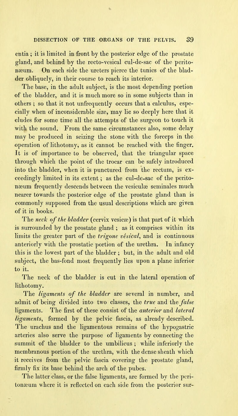 entia ; it is limited in front by the posterior edge of the prostate gland, and behind by the recto-vcsical cul-de-sac of the perito- nseum. On each side the ureters pierce the tunics of the blad- der obliquely, in their course to reach its interior. The base, in the adult subject, is the most depending portion of the bladder, and it is much more so in some subjects than in others ; so that it not unfrequently occurs that a calculus, espe- cially when of inconsiderable size, may lie so deeply here that it eludes for some time all the attempts of the surgeon to touch it with the sound. From the same circumstances also, some delay may be produced in seizing the stone with the forceps in the operation of lithotomy, as it cannot be reached with the finger. It is of importance to be observed, that the triangular space through which the point of the trocar can be safely introduced into the bladder, when it is punctured from the rectum, is ex- ceedingly limited in its extent; as the cul-de-sac of the perito- naeum frequently descends between the vesiculse seminales much nearer towards the posterior edge of the prostate gland than is commonly supposed from the usual descriptions which are given of it in books. The neck of the bladder (cervix vesicae) is that part of it which is surrounded by the prostate gland ; as it comprises within its limits the greater part of the trigone vesical, and is continuous anteriorly with the prostatic portion of the urethra. In infancy this is the lowest part of the bladder ; but, in the adult and old subject, the bas-fond most frequently lies upon a plane inferior to it. The neck of the bladder is cut in the lateral operation of lithotomy. The ligaments of the bladder are several in number, and admit of being divided into two classes, the true and the false ligaments. The first of these consist of the anterior and lateral ligaments, formed by the pelvic fascia, as already described. The urachus and the ligamentous remains of the hypogastric arteries also serve the purpose of ligaments by connecting the summit of the bladder to the umbilicus ; while inferiorly the membranous portion of the urethra, with the dense sheath which it receives from the pelvic fascia covering the prostate gland, firmly fix its base behind the arch of the pubes. The latter class, or the false ligaments, are formed by the peri- tonscum where it is reflected on each side from the posterior sur-