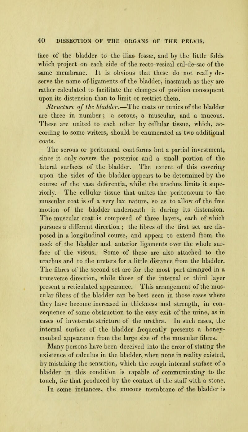face of the bladder to the iliao fossae, and by the little folds which project on each side of the recto-vesical cul-de-sac of the same membrane. It is obvious that these do not really de- serve the name of ligaments of the bladder, inasmuch as they are rather calculated to facilitate the changes of position consequent upon its distension than to limit or restrict them. Structure of the bladder.—The coats or tunics of the bladder are three in number ; a serous, a muscular, and a mucous. These are united to each other by cellular tissue, which, ac- cording to some writers, should be enumerated as two additional coats. The serous or peritonseal coat forms but a partial investment, since it only covers the posterior and a snjall portion of the lateral surfaces of the bladder. The extent of this covering upon the sides of the bladder appears to be determined by the course of the vasa deferentia, whilst the urachus limits it supe- riorly. The cellular tissue that unites the peritonaeum to the muscular coat is of a very lax nature, so as to allow of the free motion of the bladder underneath it during its distension. The muscular coat is composed of three layers, each of which pursues a different direction ; the fibres of the first set are dis- posed in a longitudinal course, and appear to extend from the neck of the bladder and anterior ligaments over the whole sur- face of the viscus. Some of these are also attached to the urachus and to the ureters for a little distance from the bladder. The fibres of the second set are for the most part arranged in a transverse direction, while those of the internal or third layer present a reticulated appearance. This arrangement of the mus- cular fibres of the bladder can be best seen in those cases where they have become increased in thickness and strength, in con- sequence of some obstruction to the easy exit of the urine, as in cases of inveterate stricture of the urethra. In such cases, the internal surface of the bladder frequently presents a honey- combed appearance from the large size of the muscular fibres. Many persons have been deceived into the error of stating the existence of calculus in the bladder, when none in reality existed, by mistaking the sensation, which the rough internal surface of a bladder in this condition is capable of communicating to the touch, for that produced by the contact of the staff with a stone. In some instances, the mucous membrane of the bladder is