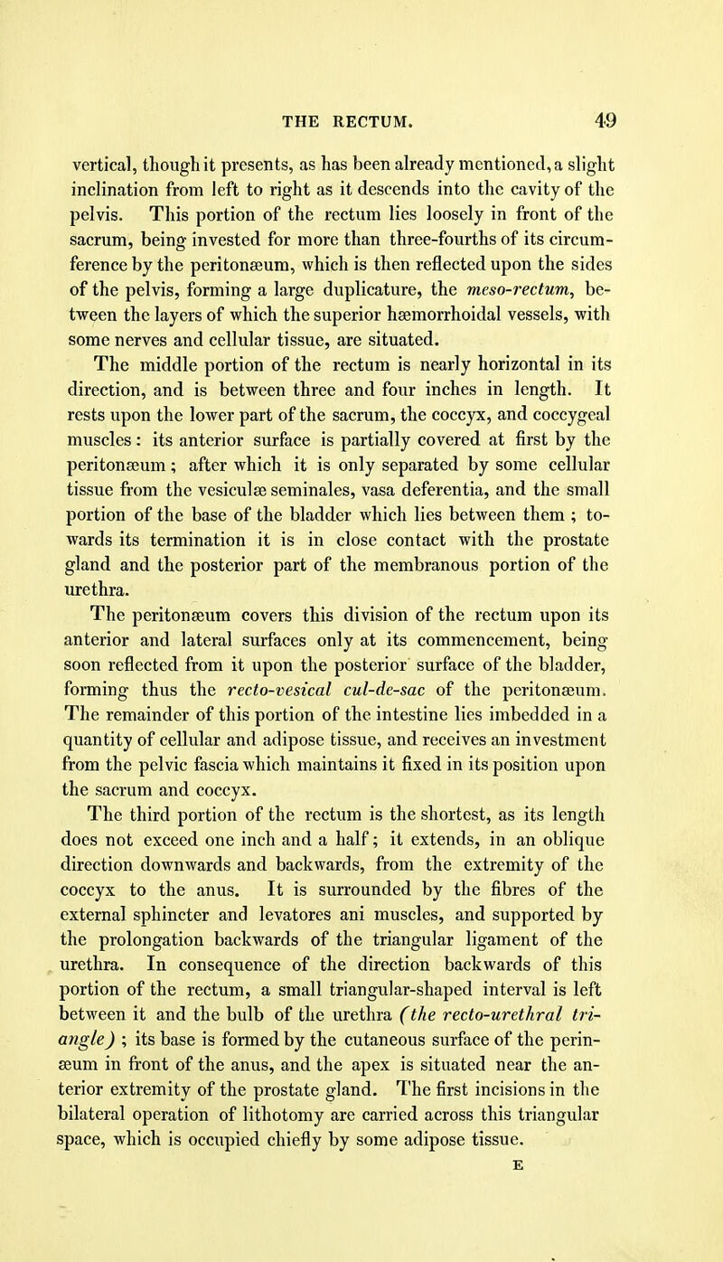 vertical, though it presents, as has been already mentioned, a slight inclination from left to right as it descends into the cavity of the pelvis. This portion of the rectum lies loosely in front of the sacrum, being invested for more than three-fourths of its circum- ference by the peritonseum, which is then reflected upon the sides of the pelvis, forming a large duplicature, the meso-rectum, be- tween the layers of which the superior haemorrhoidal vessels, with some nerves and cellular tissue, are situated. The middle portion of the rectum is nearly horizontal in its direction, and is between three and four inches in length. It rests upon the lower part of the sacrum, the coccyx, and coccygeal muscles: its anterior surface is partially covered at first by the peritonseum; after which it is only separated by some cellular tissue from the vesiculse seminales, vasa deferentia, and the small portion of the base of the bladder which lies between them ; to- wards its termination it is in close contact with the prostate gland and the posterior part of the membranous portion of the urethra. The peritonseum covers this division of the rectum upon its anterior and lateral surfaces only at its commencement, being soon reflected from it upon the posterior surface of the bladder, forming thus the recto-vesical cul-de-sac of the peritonseum. The remainder of this portion of the intestine lies imbedded in a quantity of cellular and adipose tissue, and receives an investment from the pelvic fascia which maintains it fixed in its position upon the sacrum and coccyx. The third portion of the rectum is the shortest, as its length does not exceed one inch and a half; it extends, in an oblique direction downwards and backwards, from the extremity of the coccyx to the anus. It is surrounded by the fibres of the external sphincter and levatores ani muscles, and supported by the prolongation backwards of the triangular ligament of the urethra. In consequence of the direction backwards of this portion of the rectum, a small triangular-shaped interval is left between it and the bulb of the urethra (the recto-urethral tri- angle ) ; its base is formed by the cutaneous surface of the perin- seum in front of the anus, and the apex is situated near the an- terior extremity of the prostate gland. The first incisions in the bilateral operation of lithotomy are carried across this triangular space, which is occupied chiefly by some adipose tissue. £
