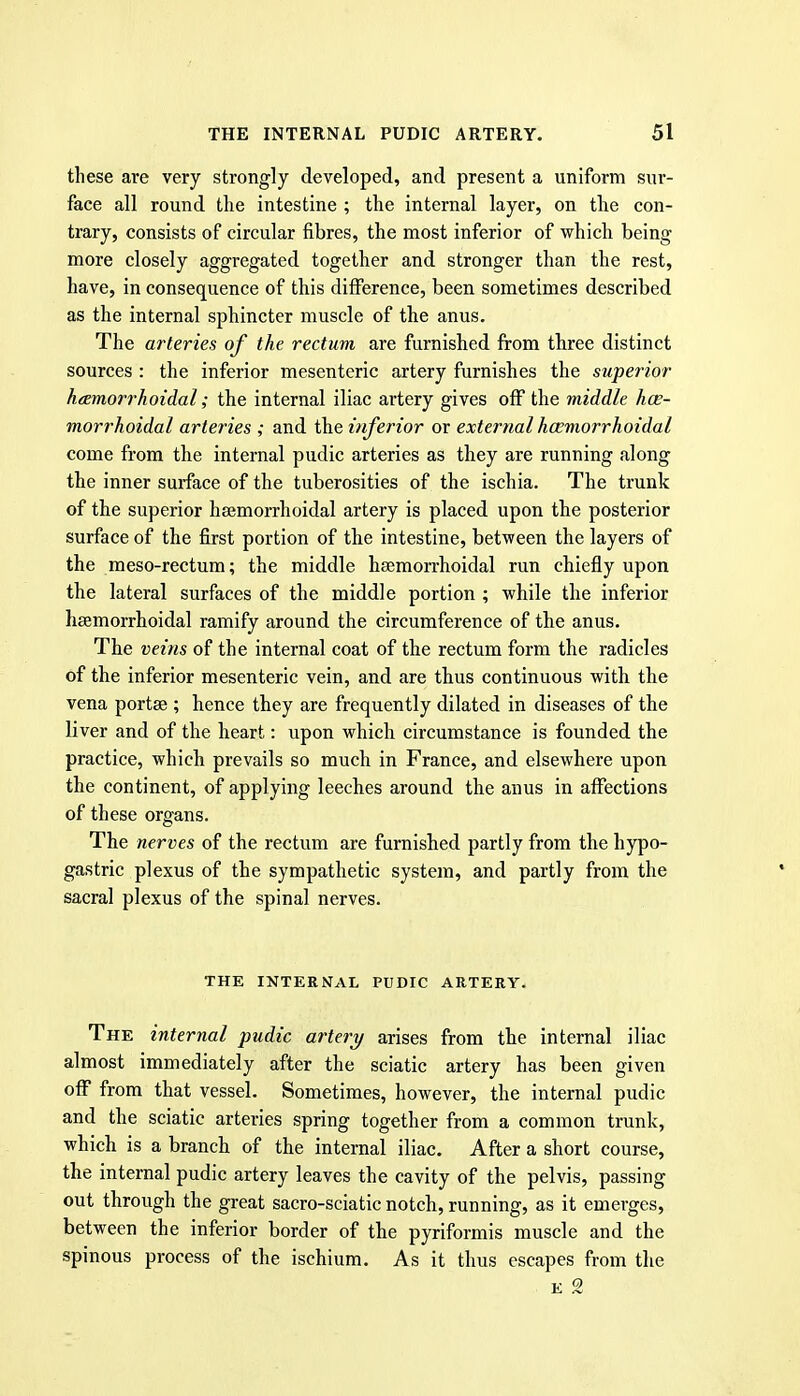 these are very strongly developed, and present a uniform sur- face all round the intestine ; the internal layer, on the con- trary, consists of circular fibres, the most inferior of which being more closely aggregated together and stronger than the rest, have, in consequence of this difference, been sometimes described as the internal sphincter muscle of the anus. The arteries of the rectum are furnished from three distinct sources : the inferior mesenteric artery furnishes the superior hemorrhoidal; the internal iliac artery gives off the middle hce- morrhoidal arteries ; and the inferior or external hcemorrhoidal come from the internal pudic arteries as they are running along the inner surface of the tuberosities of the ischia. The trunk of the superior hsemorrhoidal artery is placed upon the posterior surface of the first portion of the intestine, between the layers of the meso-rectum; the middle hsemorrhoidal run chiefly upon the lateral surfaces of the middle portion ; while the inferior hsemorrhoidal ramify around the circumference of the anus. The veins of the internal coat of the rectum form the radicles of the inferior mesenteric vein, and are thus continuous with the vena portse ; hence they are frequently dilated in diseases of the liver and of the heart: upon which circumstance is founded the practice, which prevails so much in France, and elsewhere upon the continent, of applying leeches around the anus in affections of these organs. The nerves of the rectum are furnished partly from the hypo- gastric plexus of the sympathetic system, and partly from the sacral plexus of the spinal nerves. THE INTERNAL PUDIC ARTERY. The internal pudic artery arises from the internal iliac almost immediately after the sciatic artery has been given off from that vessel. Sometimes, however, the internal pudic and the sciatic arteries spring together from a common trunk, which is a branch of the internal iliac. After a short course, the internal pudic artery leaves the cavity of the pelvis, passing out through the great sacro-sciatic notch, running, as it emerges, between the inferior border of the pyriformis muscle and the spinous process of the ischium. As it thus escapes from the