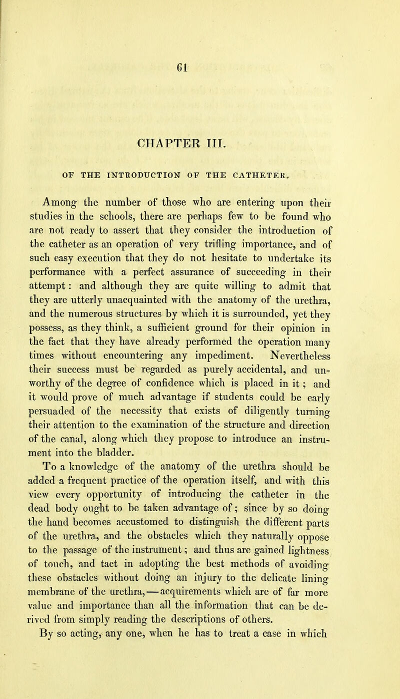 CHAPTER III. OF THE INTEODUCTION OF THE CATHETER. Among the number of those who are entering upon their studies in the schools, there are perhaps few to be found who are not ready to assert that they consider the introduction of the catheter as an operation of very trifling importance, and of such easy execution that they do not hesitate to undertake its performance with a perfect assurance of succeeding in their attempt: and although they are quite willing to admit that they are utterly unacquainted with the anatomy of the urethra, and the numerous structures by which it is surrounded, yet they possess, as they think, a sufficient ground for their opinion in the fact that they have already performed the operation many times without encountering any impediment. Nevertheless their success must be regarded as purely accidental, and un- worthy of the degree of confidence which is placed in it; and it would prove of much advantage if students could be early persuaded of the necessity that exists of diligently turning their attention to the examination of the structure and direction of the canal, along which they propose to introduce an instru- ment into the bladder. To a knowledge of the anatomy of the urethra should be added a frequent practice of the operation itself, and with this view every opportunity of introducing the catheter in the dead body ought to be taken advantage of; since by so doing the hand becomes accustomed to distinguish the different parts of the urethra, and the obstacles which they naturally oppose to the passage of the instrument; and thus are gained lightness of touch, and tact in adopting the best methods of avoiding these obstacles without doing an injury to the delicate lining membrane of the urethra, — acquirements which are of far more value and importance than all the information that can be de- rived from simply reading the descriptions of others. By so acting, any one, when he has to treat a case in which