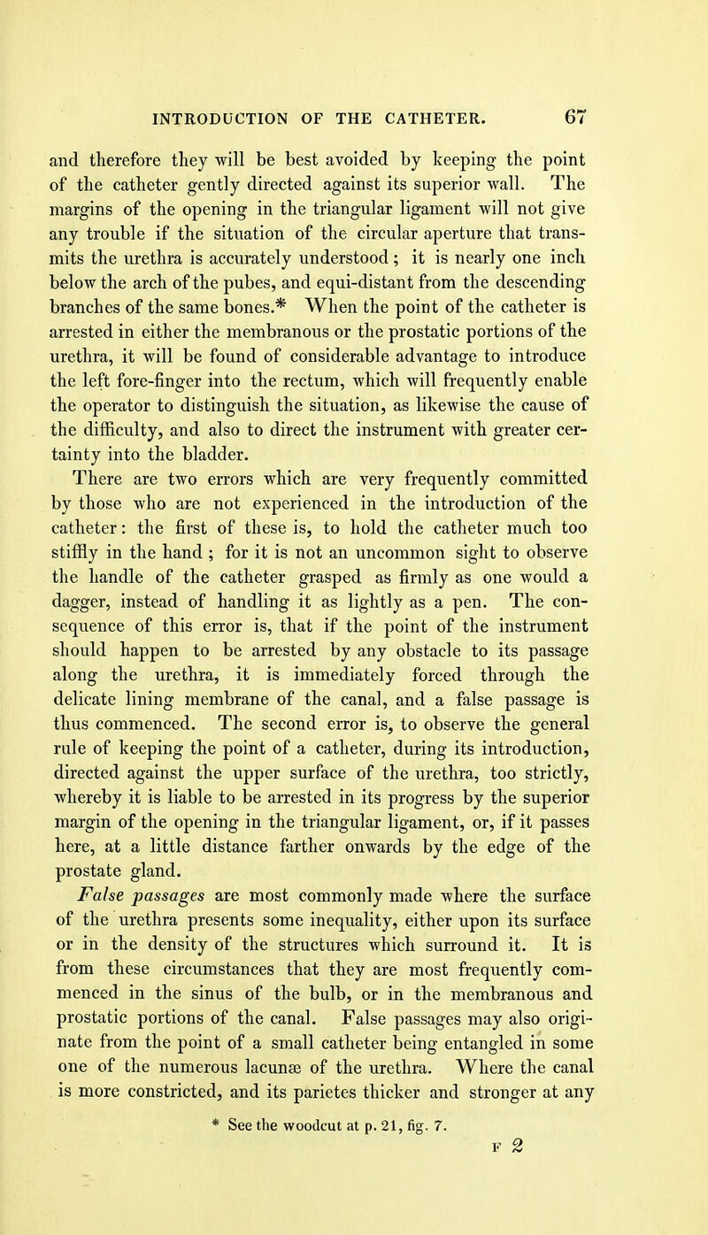 and therefore they will be best avoided by keeping the point of the catheter gently directed against its superior wall. The margins of the opening in the triangular ligament will not give any trouble if the situation of the circular aperture that trans- mits the urethra is accurately understood; it is nearly one inch below the arch of the pubes, and equi-distant from the descending branches of the same bones.* When the point of the catheter is arrested in either the membranous or the prostatic portions of the urethra, it will be found of considerable advantage to introduce the left fore-finger into the rectum, which will frequently enable the operator to distinguish the situation, as likewise the cause of the difficulty, and also to direct the instrument with greater cer- tainty into the bladder. There are two errors which are very frequently committed by those who are not experienced in the introduction of the catheter: the first of these is, to hold the catheter much too stiffly in the hand ; for it is not an uncommon sight to observe the handle of the catheter grasped as firmly as one would a dagger, instead of handling it as lightly as a pen. The con- sequence of this error is, that if the point of the instrument should happen to be arrested by any obstacle to its passage along the urethra, it is immediately forced through the delicate lining membrane of the canal, and a false passage is thus commenced. The second error is, to observe the general rule of keeping the point of a catheter, during its introduction, directed against the upper surface of the urethra, too strictly, whereby it is liable to be arrested in its progress by the superior margin of the opening in the triangular ligament, or, if it passes here, at a little distance farther onwards by the edge of the prostate gland. False passages are most commonly made where the surface of the urethra presents some inequality, either upon its surface or in the density of the structures which surround it. It is from these circumstances that they are most frequently com- menced in the sinus of the bulb, or in the membranous and prostatic portions of the canal. False passages may also origi- nate from the point of a small catheter being entangled in some one of the numerous lacunae of the urethra. Where the canal is more constricted, and its parietes thicker and stronger at any * See the woodcut at p. 21, fig. 7. F 2