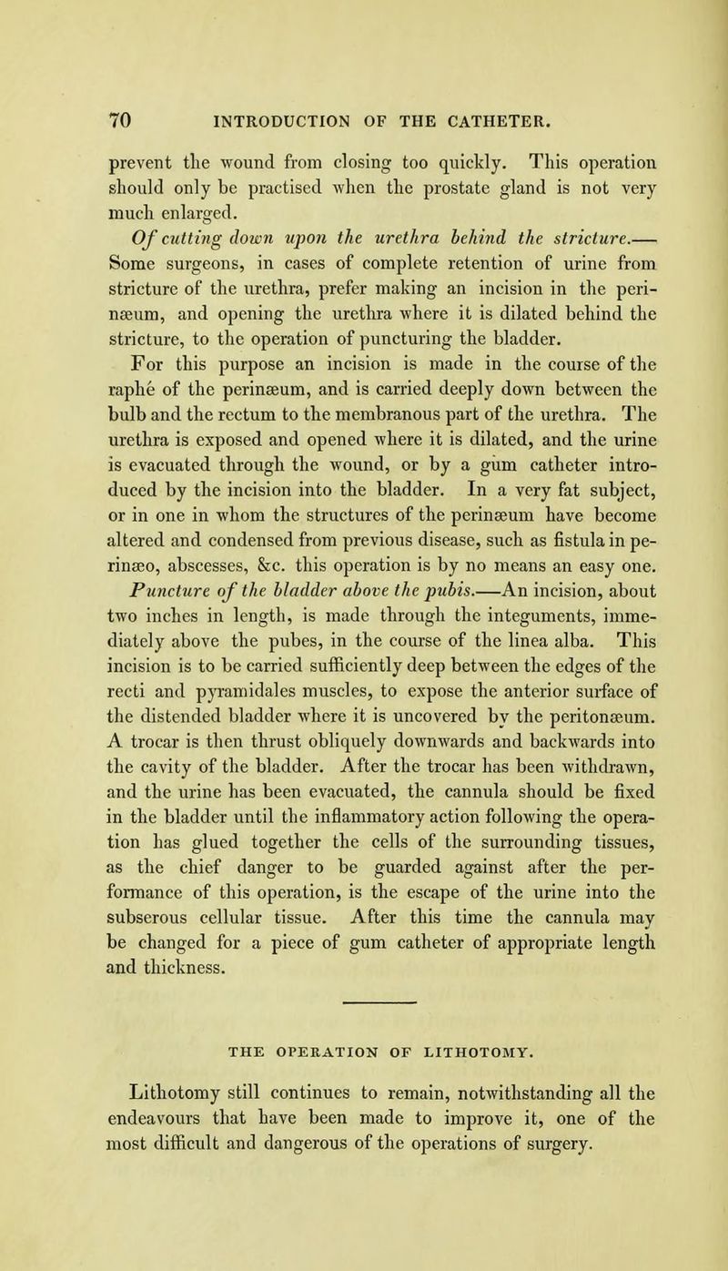 prevent the wound from closing too quickly. This operation should only be practised when the prostate gland is not very much enlarged. Of cutting down upon the urethra behind the stricture.— Some surgeons, in cases of complete retention of urine from stricture of the urethra, prefer making an incision in the peri- neeum, and opening the urethra where it is dilated behind the stricture, to the operation of puncturing the bladder. For this purpose an incision is made in the course of the raphe of the perinseum, and is carried deeply down between the bulb and the rectum to the membranous part of the urethra. The urethra is exposed and opened where it is dilated, and the urine is evacuated through the wound, or by a giim catheter intro- duced by the incision into the bladder. In a very fat subject, or in one in whom the structures of the perinaeum have become altered and condensed from previous disease, such as fistula in pe- rinseo, abscesses, &c. this operation is by no means an easy one. Puncture of the bladder above the pubis.—An incision, about two inches in length, is made through the integuments, imme- diately above the pubes, in the course of the linea alba. This incision is to be carried sufficiently deep between the edges of the recti and pyramidales muscles, to expose the anterior surface of the distended bladder where it is uncovered by the peritonaeum. A trocar is then thrust obliquely downwards and backwards into the cavity of the bladder. After the trocar has been withdrawn, and the urine has been evacuated, the cannula should be fixed in the bladder until the inflammatory action following the opera- tion has glued together the cells of the surrounding tissues, as the chief danger to be guarded against after the per- formance of this operation, is the escape of the urine into the subserous cellular tissue. After this time the cannula may be changed for a piece of gum catheter of appropriate length and thickness. THE OPERATION OF LITHOTOMY. Lithotomy still continues to remain, notAvithstanding all the endeavours that have been made to improve it, one of the most difficult and dangerous of the operations of surgery.