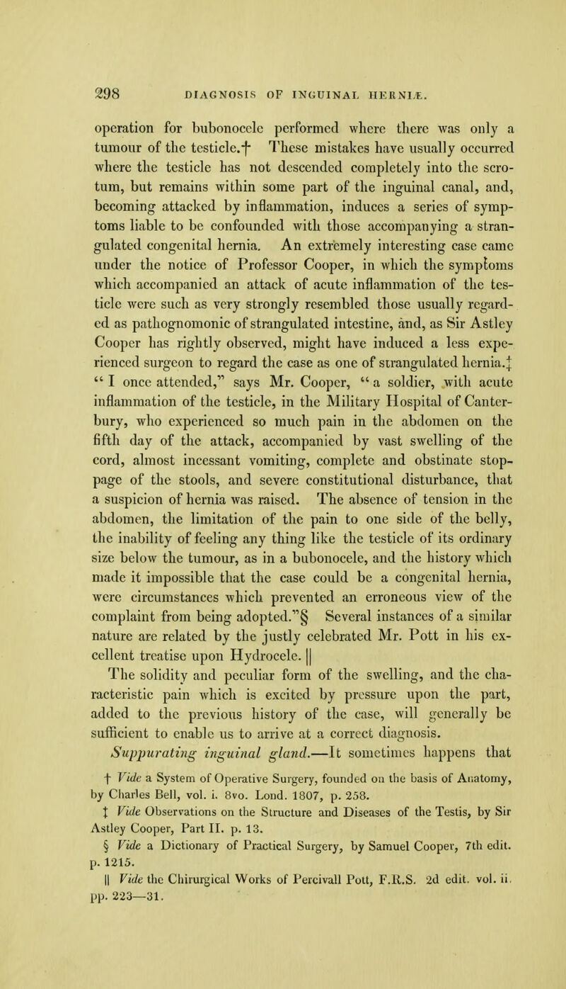operation for bubonocele performed where tlierc was only a tumour of the tcsticle.f- These mistakes have usually occurred where the testicle has not descended completely into the scro- tum, but remains within some part of the inguinal canal, and, becoming attacked by inflammation, induces a series of symp- toms liable to be confounded with those accompanying a stran- gulated congenital hernia. An extremely interesting case came under the notice of Professor Cooper, in which the symptoms which accompanied an attack of acute inflammation of the tes- ticle were such as very strongly resembled those usually regard- ed as pathognomonic of strangulated intestine, and, as Sir Astley Cooper has rightly observed, might have induced a less expe- rienced surgeon to regard the case as one of strangulated hernia, j  I once attended, says Mr. Cooper,  a soldier, with acute inflammation of the testicle, in the Military Hospital of Canter- bury, who experienced so much pain in the abdomen on the fifth day of the attack, accompanied by vast swelling of the cord, almost incessant vomiting, complete and obstinate stop- page of the stools, and severe constitutional disturbance, that a suspicion of hernia was raised. The absence of tension in the abdomen, the limitation of the pain to one side of the belly, the inability of feeling any thing like the testicle of its ordinary size below the tumour, as in a bubonocele, and the history which made it impossible that the case could be a congenital hernia, were circumstances which prevented an erroneous view of the complaint from being adopted.§ Several instances of a similar nature are related by the justly celebrated Mr. Pott in his ex- cellent treatise upon Hydrocele. || The solidity and peculiar form of the swelling, and the cha- racteristic pain which is excited by pressure upon the part, added to the previous history of the case, will generally be sufficient to enable us to arrive at a correct diagnosis. Suppuratiyig inguinal gland.—It sometimes happens that f Vide a System of Operative Surgery, founded on the basis of Anatomy, by Charles Bell, vol. i. 8vo. Lend. 1807, p. 258. X Vide Observations on the Structure and Diseases of the Testis, by Sir Astley Cooper, Part II. p. 13. § Vide a Dictionary of Practical Surgery, by Samuel Cooper, 7th edit, p. 1215. II Vide the Chirurgical Works of Percivall Pott, F.R.S. 2d edit. vol. ii. pp. 223—31.