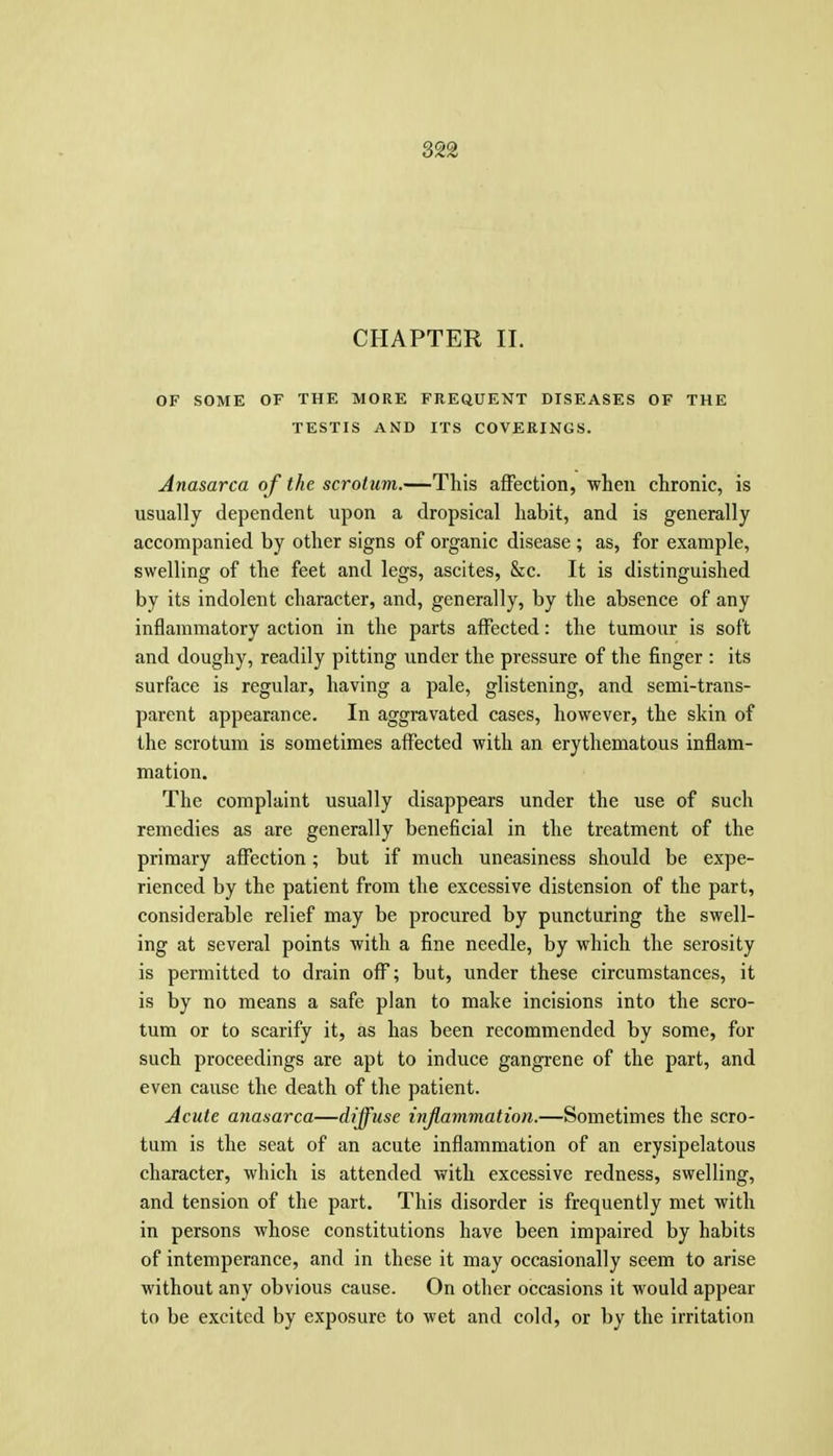 CHAPTER 11. OF SOME OF THE MORE FREaUENT DISEASES OF THE TESTIS AND ITS COVERINGS. Anasarca of the scrotum.—This affection, when chronic, is usually dependent upon a dropsical habit, and is generally accompanied by other signs of organic disease ; as, for example, swelling of the feet and legs, ascites, &c. It is distinguished by its indolent character, and, generally, by the absence of any inflammatory action in the parts affected: the tumour is soft and doughy, readily pitting under the pressure of the finger : its surface is regular, having a pale, glistening, and semi-trans- parent appearance. In aggravated cases, however, the skin of the scrotum is sometimes affected with an erythematous inflam- mation. The complaint usually disappears under the use of such remedies as are generally beneficial in the treatment of the primary affection; but if much uneasiness should be expe- rienced by the patient from the excessive distension of the part, considerable relief may be procured by puncturing the swell- ing at several points with a fine needle, by which the serosity is permitted to drain off; but, under these circumstances, it is by no means a safe plan to make incisions into the scro- tum or to scarify it, as has been recommended by some, for such proceedings are apt to induce gangrene of the part, and even cause the death of the patient. Acute anasarca—diffuse injlammation.—Sometimes the scro- tum is the seat of an acute inflammation of an erysipelatous character, which is attended with excessive redness, swelling, and tension of the part. This disorder is frequently met with in persons whose constitutions have been impaired by habits of intemperance, and in these it may occasionally seem to arise without any obvious cause. On other occasions it would appear to be excited by exposure to wet and cold, or by the irritation