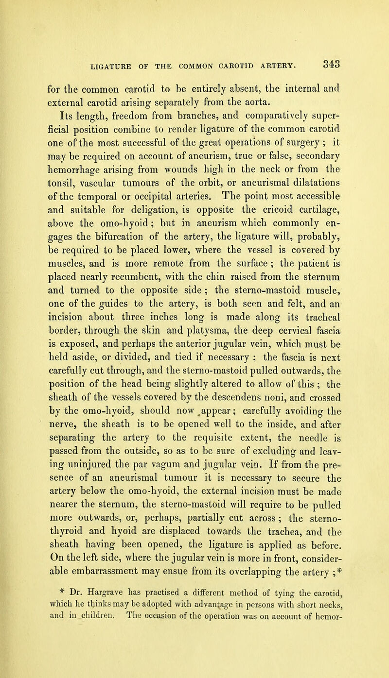for the common carotid to be entirely absent, the internal and external carotid arising separately from the aorta. Its length, freedom from branches, and comparatively super- ficial position combine to render ligature of the common carotid one of the most successful of the great operations of surgery ; it may be required on account of aneurism, true or false, secondary hemorrhage arising from wounds high in the neck or from the tonsil, vascular tumours of the orbit, or aneurismal dilatations of the temporal or occipital arteries. The point most accessible and suitable for deligation, is opposite the cricoid cartilage, above the omo-hyoid; but in aneurism which commonly en- gages the bifurcation of the artery, the ligature will, probably, be required to be placed lower, where the vessel is covered by muscles, and is more remote from the surface ; the patient is placed nearly recumbent, with the chin raised from the sternum and turned to the opposite side ; the sterno-mastoid muscle, one of the guides to the artery, is both seen and felt, and an incision about three inches long is made along its tracheal border, through the skin and platysma, the deep cervical fascia is exposed, and perhaps the anterior jugular vein, which must be held aside, or divided, and tied if necessary ; the fascia is next carefully cut through, and the sterno-mastoid pulled outwards, the position of the head being slightly altered to allow of this ; the sheath of the vessels covered by the descendens noni, and crossed by the omo-hyoid, should now ^appear; carefully avoiding the nerve, the sheath is to be opened well to the inside, and after separating the artery to the requisite extent, the needle is passed from the outside, so as to be sure of excluding and leav- ing uninjured the par vagum and jugular vein. If from the pre- sence of an aneurismal tumour it is necessary to secure the artery below the omo-hyoid, the external incision must be made nearer the sternum, the sterno-mastoid will require to be pulled more outwards, or, perhaps, partially cut across ; the sterno- thyroid and hyoid are displaced towards the trachea, and the sheath having been opened, the ligature is applied as before. On the left side, where the jugular vein is more in front, consider- able embarrassment may ensue from its overlapping the artery ;* * Dr. Hargrave has practised a different method of tying the carotid, which he thinks may be adopted with advantage in persons with short necks, and in children. The occasion of tlie operation was on account of hemor-