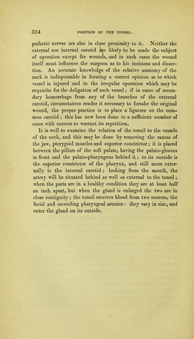 pathetic nerves are also in close proximity to it. Neither the external nor internal carotid are likely to be made the subject of operation except for wounds, and in such cases the wound itself must influence the surgeon as to his incisions and dissec- tion. An accurate knowledge of the relative anatomy of the neck is indispensable in forming a correct opinion as to which vessel is injured and in the irregular operation which may be requisite for the deligation of such vessel; if in cases of secon- dary hemorrhage from any of the branches of the external carotid, circumstances render it necessary to forsake the original wound, the proper practice is to place a ligature on the com- mon carotid ; this has now been done in a sufficient number of cases with success to warrant its repetition. It is well to examine the relation of the tonsil to the vessels of the neck, and this may be done by removing the ramus of the jaw, pterygoid muscles and superior constrictor; it is placed between the pillars of the soft palate, having the palato-glossus in front and the palato-pharyngeus behind it; to its outside is the superior constrictor of the pharynx, and still more exter- nally is the internal carotid; looking from the mouth, the artery will be situated behind as well as external to the tonsil; when the parts are in a healthy condition they are at least half an inch apart, but when the gland is enlarged the two are in close contiguity; the tonsil receives blood from two sources, the facial and ascending pharyngeal arteries : they vary in size, and enter the gland on its outside.